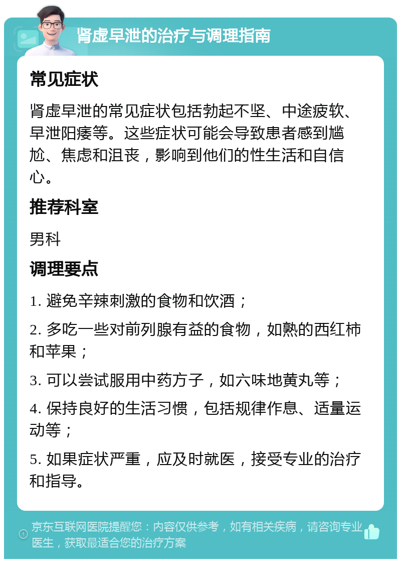 肾虚早泄的治疗与调理指南 常见症状 肾虚早泄的常见症状包括勃起不坚、中途疲软、早泄阳痿等。这些症状可能会导致患者感到尴尬、焦虑和沮丧，影响到他们的性生活和自信心。 推荐科室 男科 调理要点 1. 避免辛辣刺激的食物和饮酒； 2. 多吃一些对前列腺有益的食物，如熟的西红柿和苹果； 3. 可以尝试服用中药方子，如六味地黄丸等； 4. 保持良好的生活习惯，包括规律作息、适量运动等； 5. 如果症状严重，应及时就医，接受专业的治疗和指导。