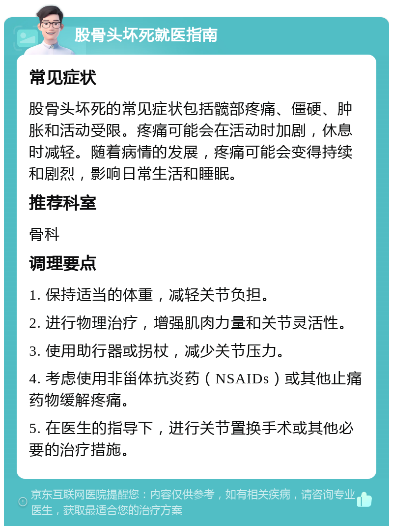 股骨头坏死就医指南 常见症状 股骨头坏死的常见症状包括髋部疼痛、僵硬、肿胀和活动受限。疼痛可能会在活动时加剧，休息时减轻。随着病情的发展，疼痛可能会变得持续和剧烈，影响日常生活和睡眠。 推荐科室 骨科 调理要点 1. 保持适当的体重，减轻关节负担。 2. 进行物理治疗，增强肌肉力量和关节灵活性。 3. 使用助行器或拐杖，减少关节压力。 4. 考虑使用非甾体抗炎药（NSAIDs）或其他止痛药物缓解疼痛。 5. 在医生的指导下，进行关节置换手术或其他必要的治疗措施。