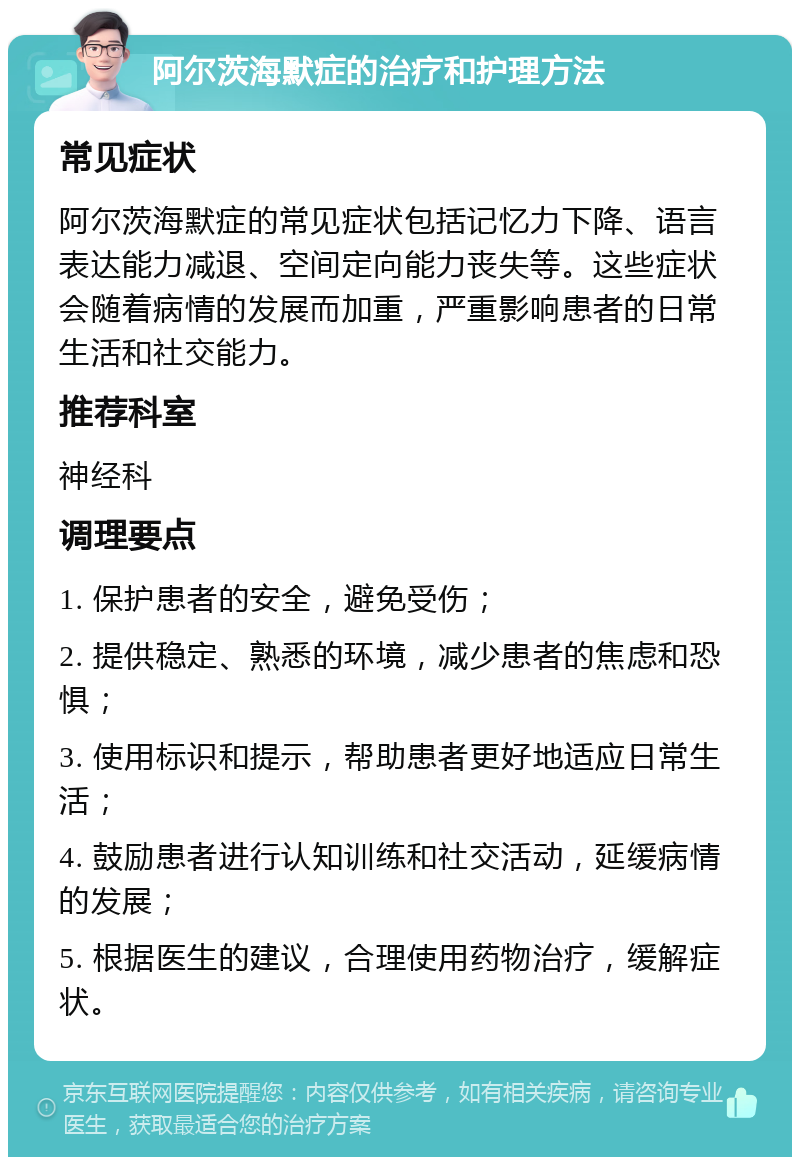 阿尔茨海默症的治疗和护理方法 常见症状 阿尔茨海默症的常见症状包括记忆力下降、语言表达能力减退、空间定向能力丧失等。这些症状会随着病情的发展而加重，严重影响患者的日常生活和社交能力。 推荐科室 神经科 调理要点 1. 保护患者的安全，避免受伤； 2. 提供稳定、熟悉的环境，减少患者的焦虑和恐惧； 3. 使用标识和提示，帮助患者更好地适应日常生活； 4. 鼓励患者进行认知训练和社交活动，延缓病情的发展； 5. 根据医生的建议，合理使用药物治疗，缓解症状。