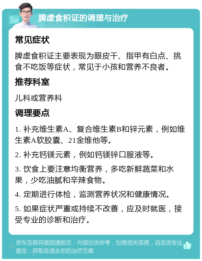 脾虚食积证的调理与治疗 常见症状 脾虚食积证主要表现为眼皮干、指甲有白点、挑食不吃饭等症状，常见于小孩和营养不良者。 推荐科室 儿科或营养科 调理要点 1. 补充维生素A、复合维生素B和锌元素，例如维生素A软胶囊、21金维他等。 2. 补充钙镁元素，例如钙镁锌口服液等。 3. 饮食上要注意均衡营养，多吃新鲜蔬菜和水果，少吃油腻和辛辣食物。 4. 定期进行体检，监测营养状况和健康情况。 5. 如果症状严重或持续不改善，应及时就医，接受专业的诊断和治疗。