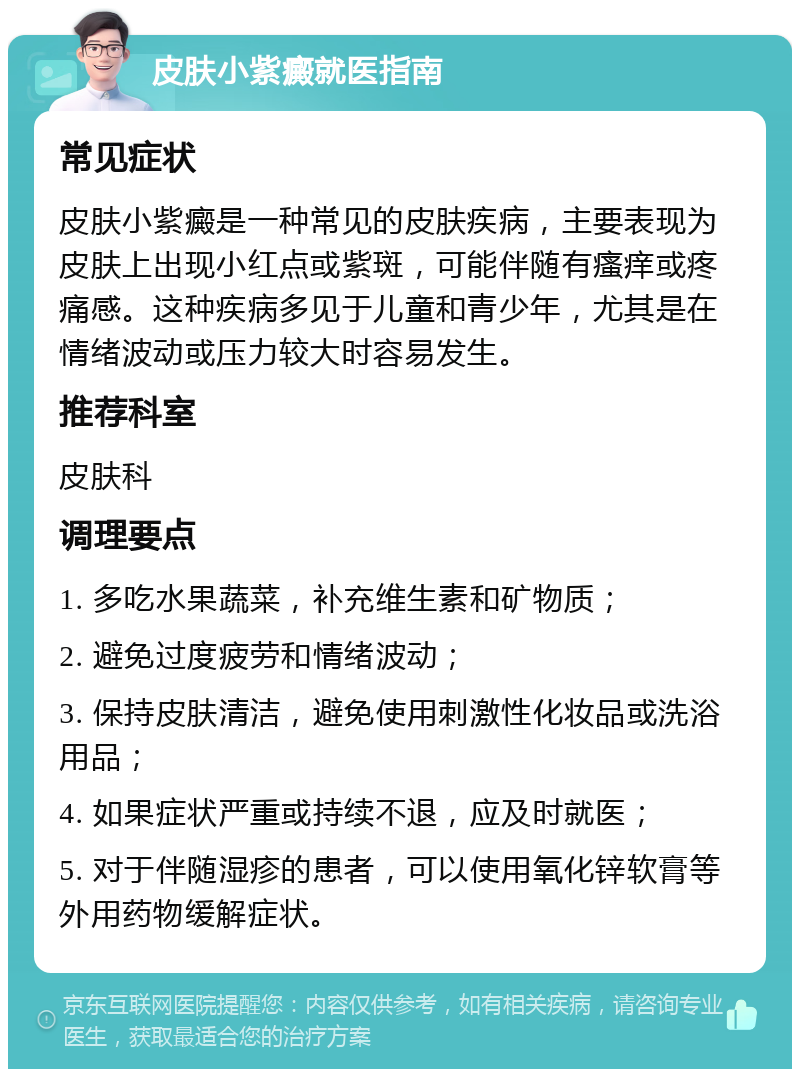 皮肤小紫癜就医指南 常见症状 皮肤小紫癜是一种常见的皮肤疾病，主要表现为皮肤上出现小红点或紫斑，可能伴随有瘙痒或疼痛感。这种疾病多见于儿童和青少年，尤其是在情绪波动或压力较大时容易发生。 推荐科室 皮肤科 调理要点 1. 多吃水果蔬菜，补充维生素和矿物质； 2. 避免过度疲劳和情绪波动； 3. 保持皮肤清洁，避免使用刺激性化妆品或洗浴用品； 4. 如果症状严重或持续不退，应及时就医； 5. 对于伴随湿疹的患者，可以使用氧化锌软膏等外用药物缓解症状。