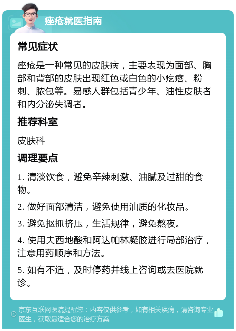 痤疮就医指南 常见症状 痤疮是一种常见的皮肤病，主要表现为面部、胸部和背部的皮肤出现红色或白色的小疙瘩、粉刺、脓包等。易感人群包括青少年、油性皮肤者和内分泌失调者。 推荐科室 皮肤科 调理要点 1. 清淡饮食，避免辛辣刺激、油腻及过甜的食物。 2. 做好面部清洁，避免使用油质的化妆品。 3. 避免抠抓挤压，生活规律，避免熬夜。 4. 使用夫西地酸和阿达帕林凝胶进行局部治疗，注意用药顺序和方法。 5. 如有不适，及时停药并线上咨询或去医院就诊。