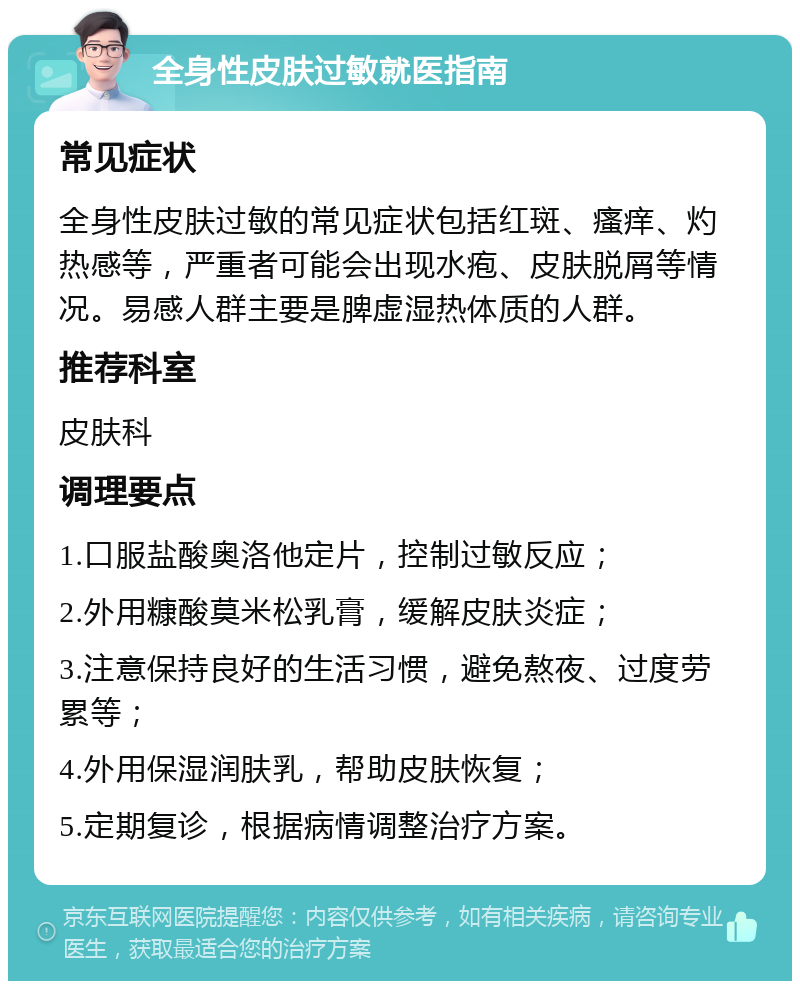 全身性皮肤过敏就医指南 常见症状 全身性皮肤过敏的常见症状包括红斑、瘙痒、灼热感等，严重者可能会出现水疱、皮肤脱屑等情况。易感人群主要是脾虚湿热体质的人群。 推荐科室 皮肤科 调理要点 1.口服盐酸奥洛他定片，控制过敏反应； 2.外用糠酸莫米松乳膏，缓解皮肤炎症； 3.注意保持良好的生活习惯，避免熬夜、过度劳累等； 4.外用保湿润肤乳，帮助皮肤恢复； 5.定期复诊，根据病情调整治疗方案。