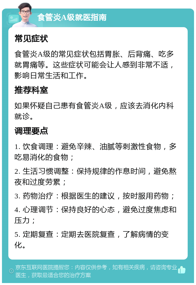 食管炎A级就医指南 常见症状 食管炎A级的常见症状包括胃胀、后背痛、吃多就胃痛等。这些症状可能会让人感到非常不适，影响日常生活和工作。 推荐科室 如果怀疑自己患有食管炎A级，应该去消化内科就诊。 调理要点 1. 饮食调理：避免辛辣、油腻等刺激性食物，多吃易消化的食物； 2. 生活习惯调整：保持规律的作息时间，避免熬夜和过度劳累； 3. 药物治疗：根据医生的建议，按时服用药物； 4. 心理调节：保持良好的心态，避免过度焦虑和压力； 5. 定期复查：定期去医院复查，了解病情的变化。