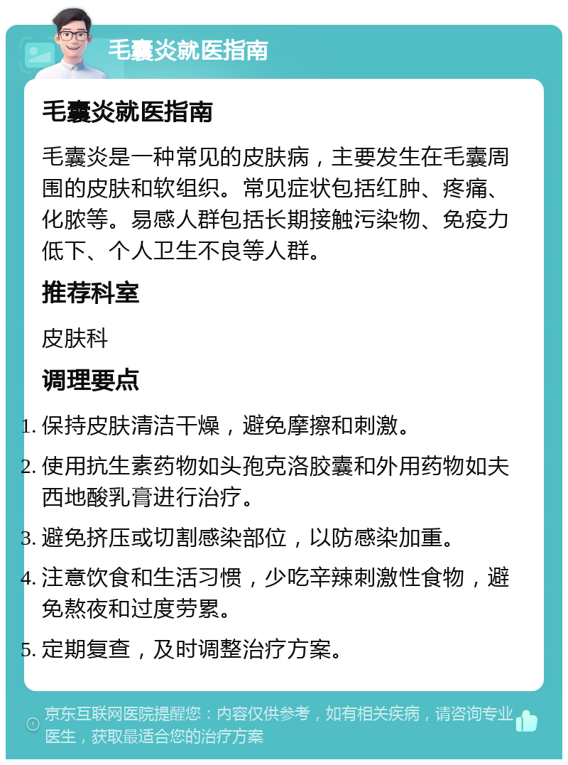 毛囊炎就医指南 毛囊炎就医指南 毛囊炎是一种常见的皮肤病，主要发生在毛囊周围的皮肤和软组织。常见症状包括红肿、疼痛、化脓等。易感人群包括长期接触污染物、免疫力低下、个人卫生不良等人群。 推荐科室 皮肤科 调理要点 保持皮肤清洁干燥，避免摩擦和刺激。 使用抗生素药物如头孢克洛胶囊和外用药物如夫西地酸乳膏进行治疗。 避免挤压或切割感染部位，以防感染加重。 注意饮食和生活习惯，少吃辛辣刺激性食物，避免熬夜和过度劳累。 定期复查，及时调整治疗方案。