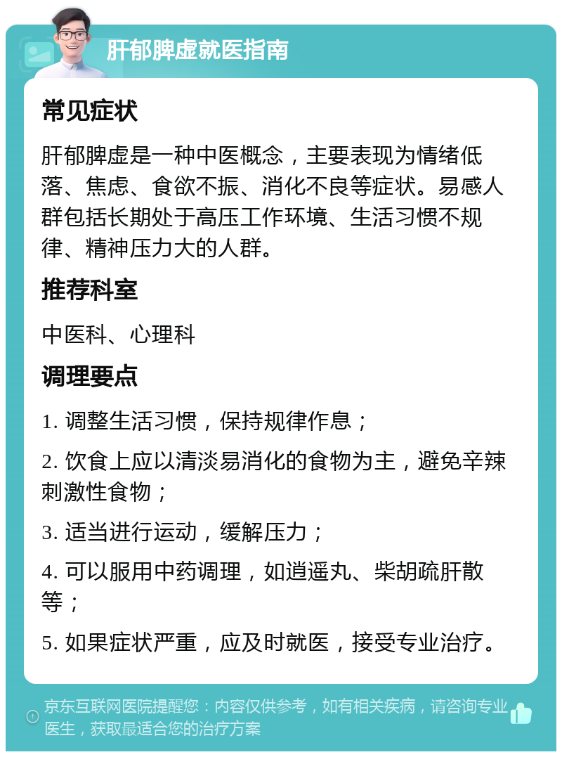 肝郁脾虚就医指南 常见症状 肝郁脾虚是一种中医概念，主要表现为情绪低落、焦虑、食欲不振、消化不良等症状。易感人群包括长期处于高压工作环境、生活习惯不规律、精神压力大的人群。 推荐科室 中医科、心理科 调理要点 1. 调整生活习惯，保持规律作息； 2. 饮食上应以清淡易消化的食物为主，避免辛辣刺激性食物； 3. 适当进行运动，缓解压力； 4. 可以服用中药调理，如逍遥丸、柴胡疏肝散等； 5. 如果症状严重，应及时就医，接受专业治疗。