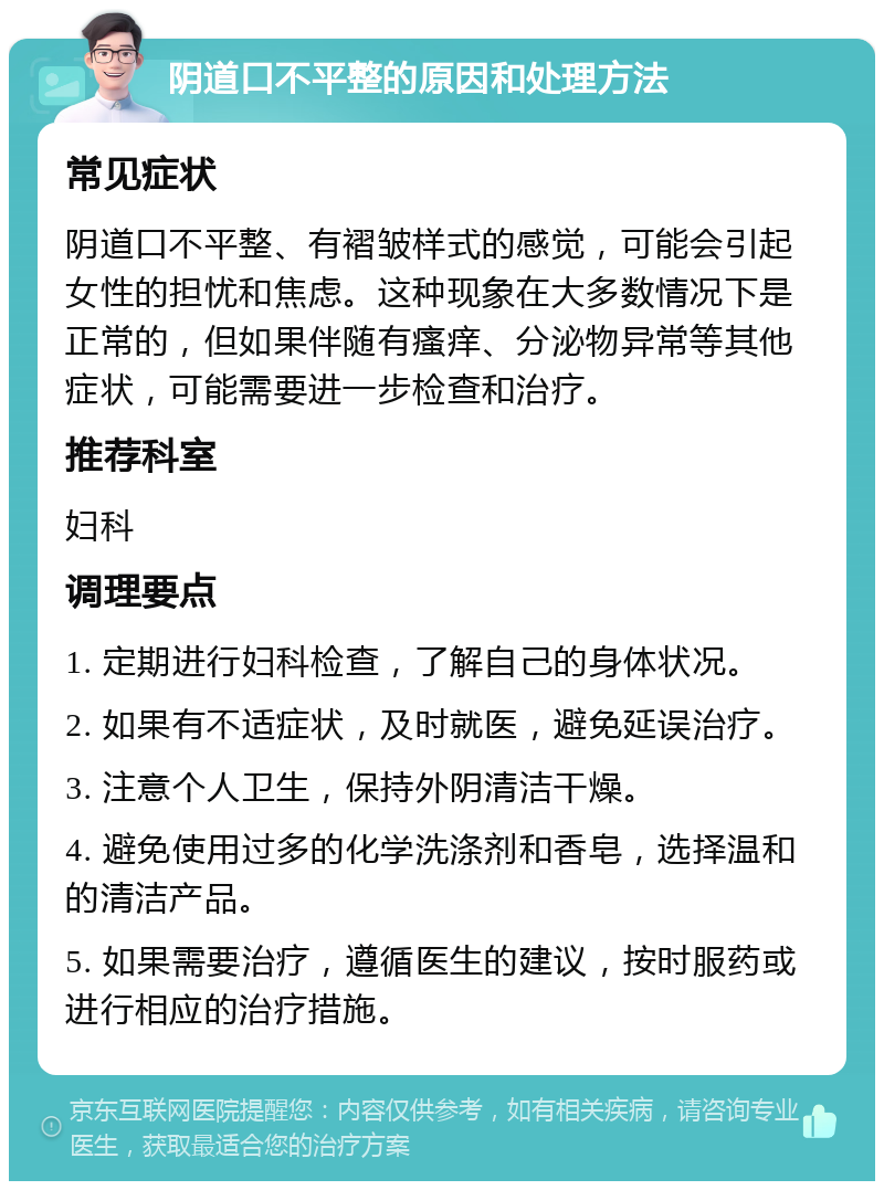 阴道口不平整的原因和处理方法 常见症状 阴道口不平整、有褶皱样式的感觉，可能会引起女性的担忧和焦虑。这种现象在大多数情况下是正常的，但如果伴随有瘙痒、分泌物异常等其他症状，可能需要进一步检查和治疗。 推荐科室 妇科 调理要点 1. 定期进行妇科检查，了解自己的身体状况。 2. 如果有不适症状，及时就医，避免延误治疗。 3. 注意个人卫生，保持外阴清洁干燥。 4. 避免使用过多的化学洗涤剂和香皂，选择温和的清洁产品。 5. 如果需要治疗，遵循医生的建议，按时服药或进行相应的治疗措施。