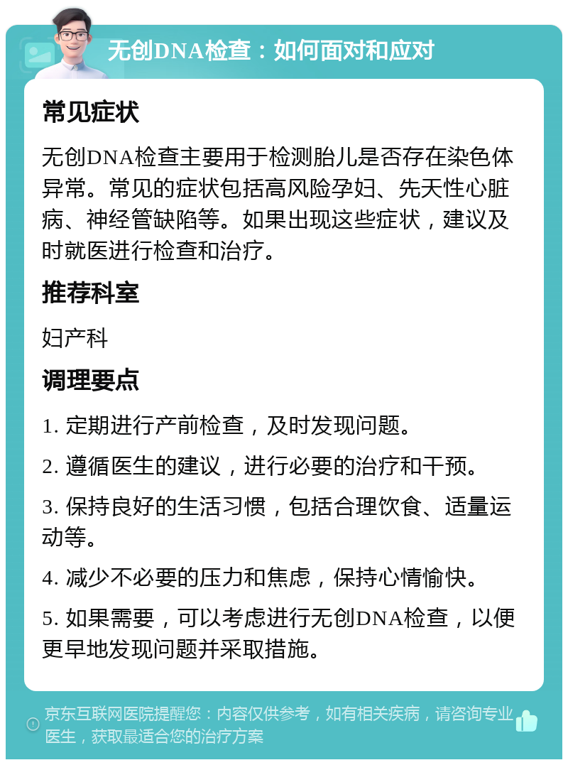 无创DNA检查：如何面对和应对 常见症状 无创DNA检查主要用于检测胎儿是否存在染色体异常。常见的症状包括高风险孕妇、先天性心脏病、神经管缺陷等。如果出现这些症状，建议及时就医进行检查和治疗。 推荐科室 妇产科 调理要点 1. 定期进行产前检查，及时发现问题。 2. 遵循医生的建议，进行必要的治疗和干预。 3. 保持良好的生活习惯，包括合理饮食、适量运动等。 4. 减少不必要的压力和焦虑，保持心情愉快。 5. 如果需要，可以考虑进行无创DNA检查，以便更早地发现问题并采取措施。