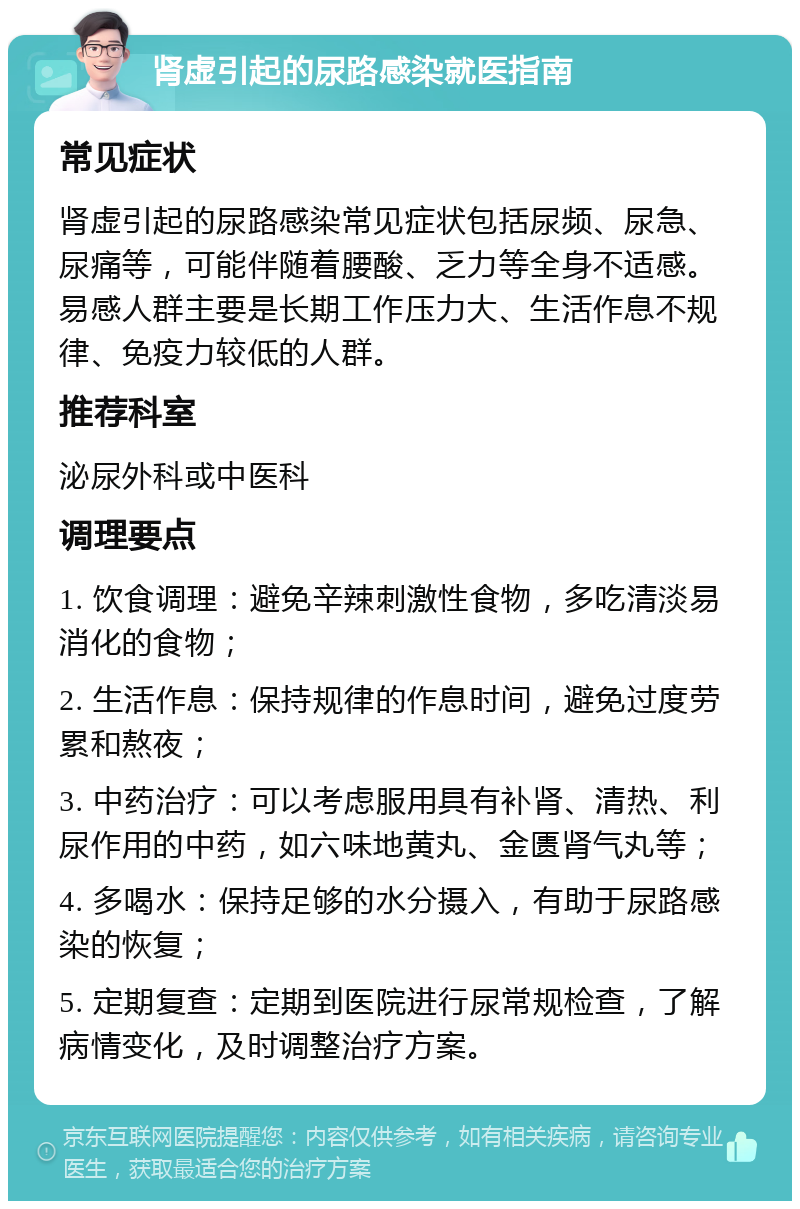 肾虚引起的尿路感染就医指南 常见症状 肾虚引起的尿路感染常见症状包括尿频、尿急、尿痛等，可能伴随着腰酸、乏力等全身不适感。易感人群主要是长期工作压力大、生活作息不规律、免疫力较低的人群。 推荐科室 泌尿外科或中医科 调理要点 1. 饮食调理：避免辛辣刺激性食物，多吃清淡易消化的食物； 2. 生活作息：保持规律的作息时间，避免过度劳累和熬夜； 3. 中药治疗：可以考虑服用具有补肾、清热、利尿作用的中药，如六味地黄丸、金匮肾气丸等； 4. 多喝水：保持足够的水分摄入，有助于尿路感染的恢复； 5. 定期复查：定期到医院进行尿常规检查，了解病情变化，及时调整治疗方案。