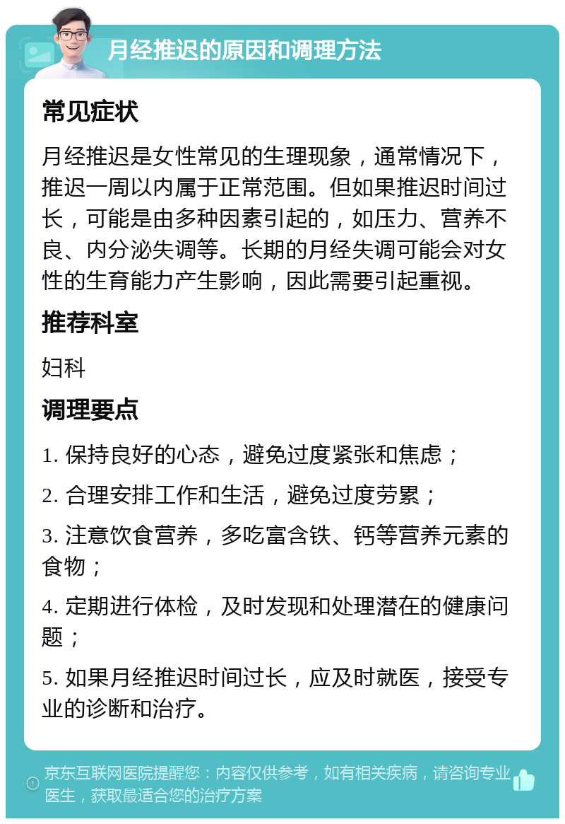 月经推迟的原因和调理方法 常见症状 月经推迟是女性常见的生理现象，通常情况下，推迟一周以内属于正常范围。但如果推迟时间过长，可能是由多种因素引起的，如压力、营养不良、内分泌失调等。长期的月经失调可能会对女性的生育能力产生影响，因此需要引起重视。 推荐科室 妇科 调理要点 1. 保持良好的心态，避免过度紧张和焦虑； 2. 合理安排工作和生活，避免过度劳累； 3. 注意饮食营养，多吃富含铁、钙等营养元素的食物； 4. 定期进行体检，及时发现和处理潜在的健康问题； 5. 如果月经推迟时间过长，应及时就医，接受专业的诊断和治疗。