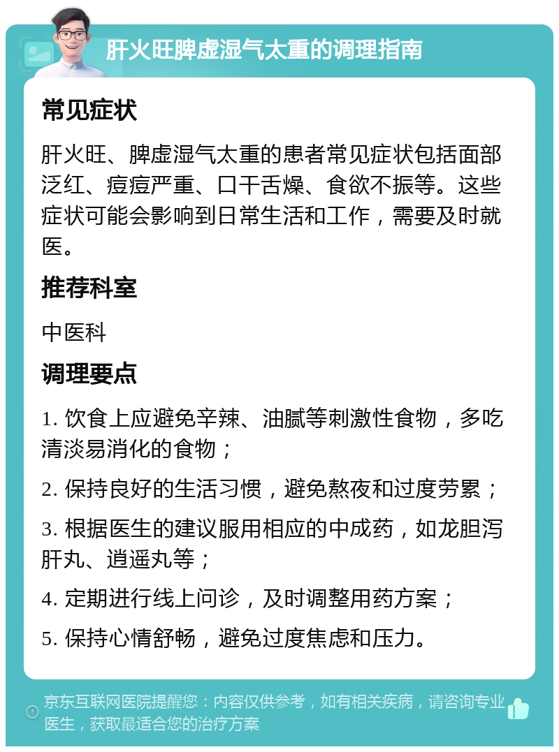 肝火旺脾虚湿气太重的调理指南 常见症状 肝火旺、脾虚湿气太重的患者常见症状包括面部泛红、痘痘严重、口干舌燥、食欲不振等。这些症状可能会影响到日常生活和工作，需要及时就医。 推荐科室 中医科 调理要点 1. 饮食上应避免辛辣、油腻等刺激性食物，多吃清淡易消化的食物； 2. 保持良好的生活习惯，避免熬夜和过度劳累； 3. 根据医生的建议服用相应的中成药，如龙胆泻肝丸、逍遥丸等； 4. 定期进行线上问诊，及时调整用药方案； 5. 保持心情舒畅，避免过度焦虑和压力。