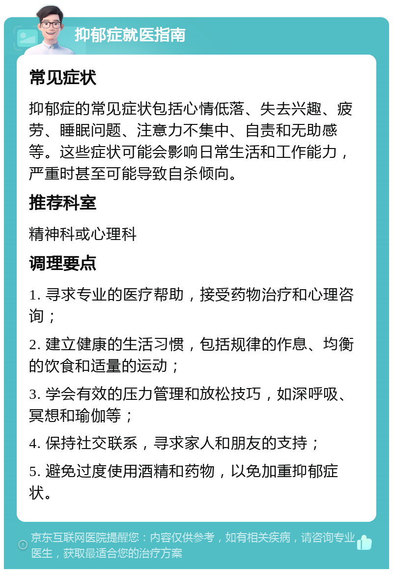 抑郁症就医指南 常见症状 抑郁症的常见症状包括心情低落、失去兴趣、疲劳、睡眠问题、注意力不集中、自责和无助感等。这些症状可能会影响日常生活和工作能力，严重时甚至可能导致自杀倾向。 推荐科室 精神科或心理科 调理要点 1. 寻求专业的医疗帮助，接受药物治疗和心理咨询； 2. 建立健康的生活习惯，包括规律的作息、均衡的饮食和适量的运动； 3. 学会有效的压力管理和放松技巧，如深呼吸、冥想和瑜伽等； 4. 保持社交联系，寻求家人和朋友的支持； 5. 避免过度使用酒精和药物，以免加重抑郁症状。