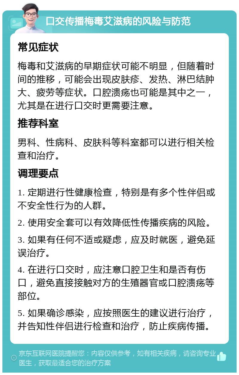 口交传播梅毒艾滋病的风险与防范 常见症状 梅毒和艾滋病的早期症状可能不明显，但随着时间的推移，可能会出现皮肤疹、发热、淋巴结肿大、疲劳等症状。口腔溃疡也可能是其中之一，尤其是在进行口交时更需要注意。 推荐科室 男科、性病科、皮肤科等科室都可以进行相关检查和治疗。 调理要点 1. 定期进行性健康检查，特别是有多个性伴侣或不安全性行为的人群。 2. 使用安全套可以有效降低性传播疾病的风险。 3. 如果有任何不适或疑虑，应及时就医，避免延误治疗。 4. 在进行口交时，应注意口腔卫生和是否有伤口，避免直接接触对方的生殖器官或口腔溃疡等部位。 5. 如果确诊感染，应按照医生的建议进行治疗，并告知性伴侣进行检查和治疗，防止疾病传播。