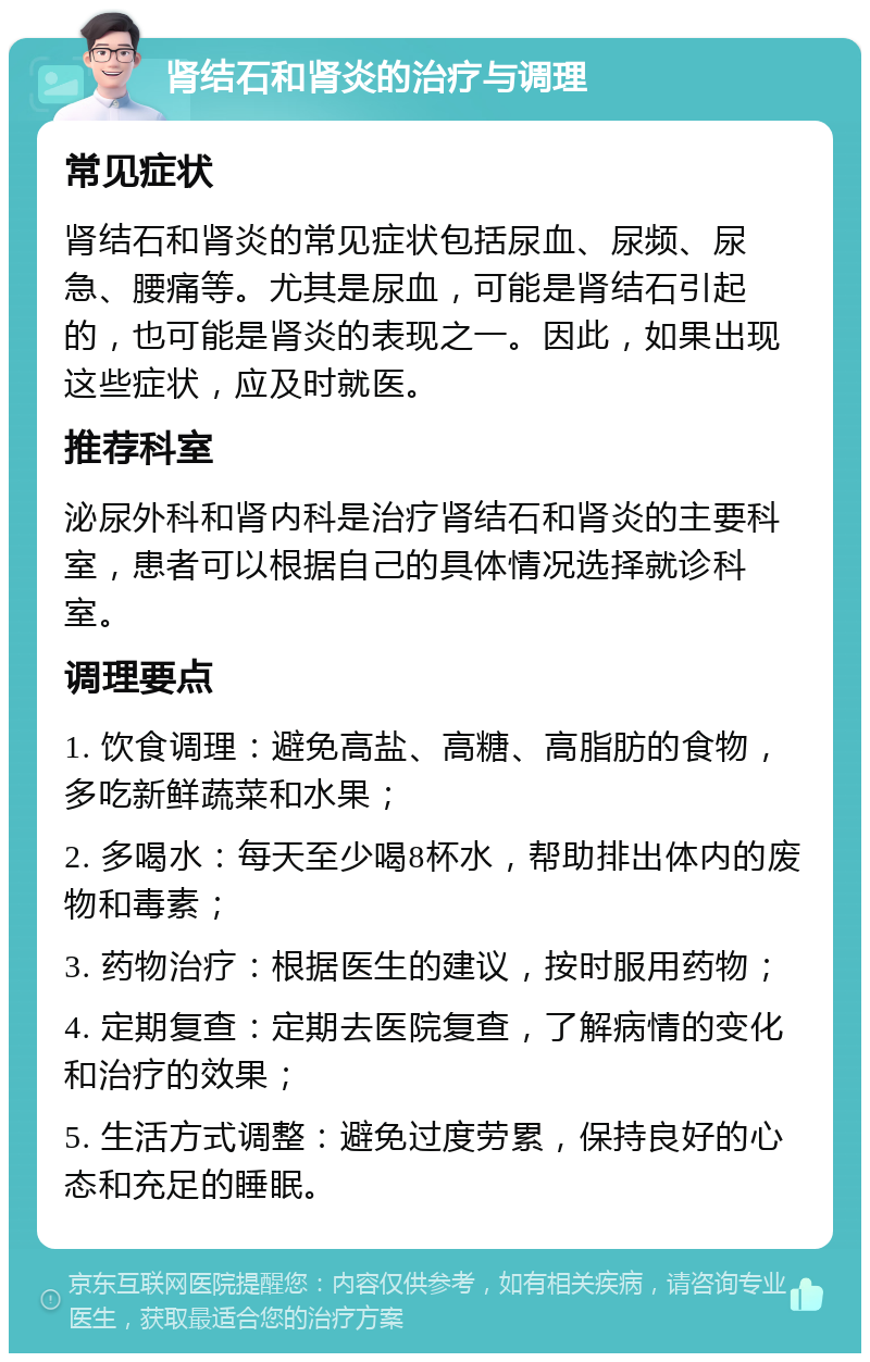 肾结石和肾炎的治疗与调理 常见症状 肾结石和肾炎的常见症状包括尿血、尿频、尿急、腰痛等。尤其是尿血，可能是肾结石引起的，也可能是肾炎的表现之一。因此，如果出现这些症状，应及时就医。 推荐科室 泌尿外科和肾内科是治疗肾结石和肾炎的主要科室，患者可以根据自己的具体情况选择就诊科室。 调理要点 1. 饮食调理：避免高盐、高糖、高脂肪的食物，多吃新鲜蔬菜和水果； 2. 多喝水：每天至少喝8杯水，帮助排出体内的废物和毒素； 3. 药物治疗：根据医生的建议，按时服用药物； 4. 定期复查：定期去医院复查，了解病情的变化和治疗的效果； 5. 生活方式调整：避免过度劳累，保持良好的心态和充足的睡眠。