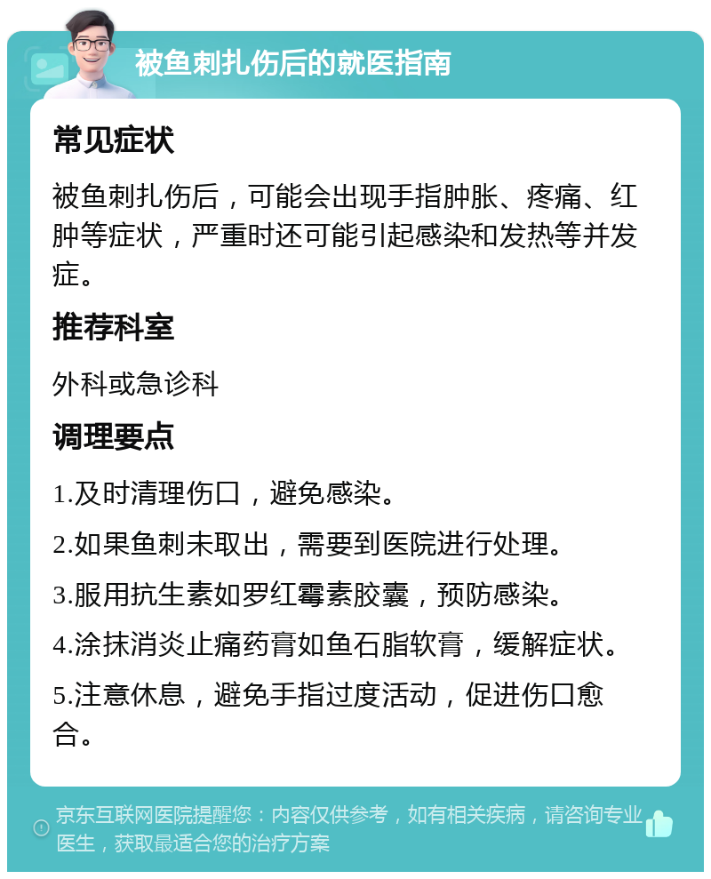 被鱼刺扎伤后的就医指南 常见症状 被鱼刺扎伤后，可能会出现手指肿胀、疼痛、红肿等症状，严重时还可能引起感染和发热等并发症。 推荐科室 外科或急诊科 调理要点 1.及时清理伤口，避免感染。 2.如果鱼刺未取出，需要到医院进行处理。 3.服用抗生素如罗红霉素胶囊，预防感染。 4.涂抹消炎止痛药膏如鱼石脂软膏，缓解症状。 5.注意休息，避免手指过度活动，促进伤口愈合。