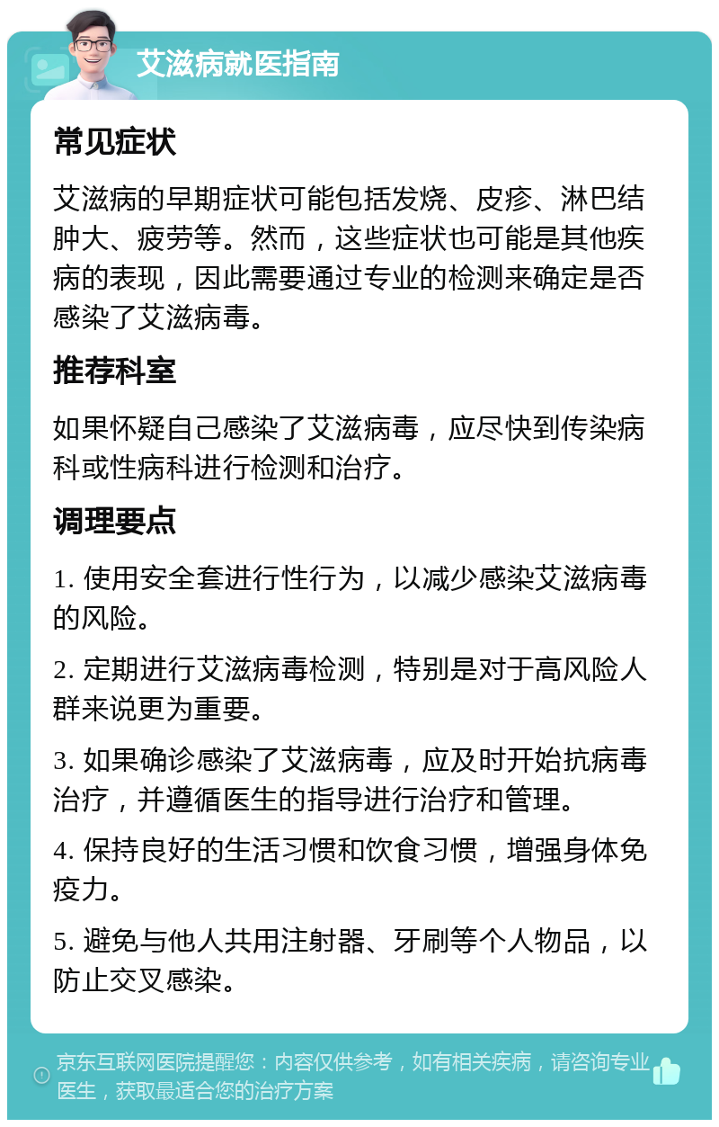 艾滋病就医指南 常见症状 艾滋病的早期症状可能包括发烧、皮疹、淋巴结肿大、疲劳等。然而，这些症状也可能是其他疾病的表现，因此需要通过专业的检测来确定是否感染了艾滋病毒。 推荐科室 如果怀疑自己感染了艾滋病毒，应尽快到传染病科或性病科进行检测和治疗。 调理要点 1. 使用安全套进行性行为，以减少感染艾滋病毒的风险。 2. 定期进行艾滋病毒检测，特别是对于高风险人群来说更为重要。 3. 如果确诊感染了艾滋病毒，应及时开始抗病毒治疗，并遵循医生的指导进行治疗和管理。 4. 保持良好的生活习惯和饮食习惯，增强身体免疫力。 5. 避免与他人共用注射器、牙刷等个人物品，以防止交叉感染。