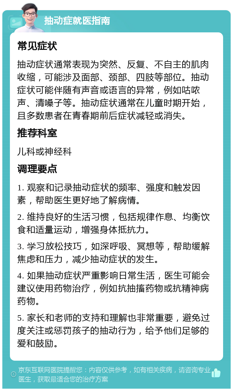 抽动症就医指南 常见症状 抽动症状通常表现为突然、反复、不自主的肌肉收缩，可能涉及面部、颈部、四肢等部位。抽动症状可能伴随有声音或语言的异常，例如咕哝声、清嗓子等。抽动症状通常在儿童时期开始，且多数患者在青春期前后症状减轻或消失。 推荐科室 儿科或神经科 调理要点 1. 观察和记录抽动症状的频率、强度和触发因素，帮助医生更好地了解病情。 2. 维持良好的生活习惯，包括规律作息、均衡饮食和适量运动，增强身体抵抗力。 3. 学习放松技巧，如深呼吸、冥想等，帮助缓解焦虑和压力，减少抽动症状的发生。 4. 如果抽动症状严重影响日常生活，医生可能会建议使用药物治疗，例如抗抽搐药物或抗精神病药物。 5. 家长和老师的支持和理解也非常重要，避免过度关注或惩罚孩子的抽动行为，给予他们足够的爱和鼓励。