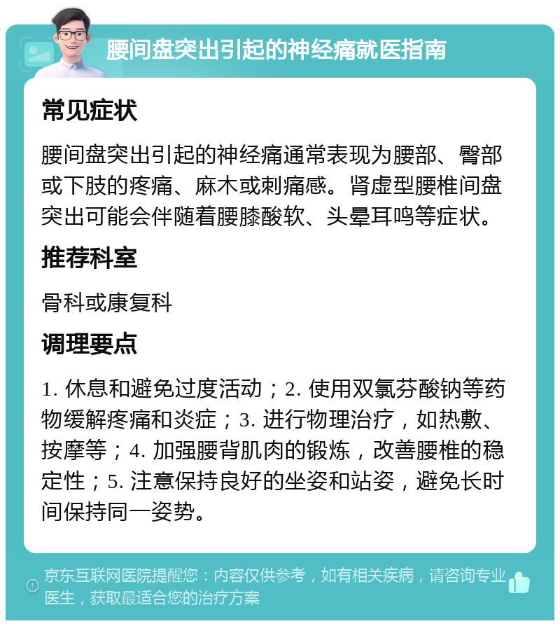 腰间盘突出引起的神经痛就医指南 常见症状 腰间盘突出引起的神经痛通常表现为腰部、臀部或下肢的疼痛、麻木或刺痛感。肾虚型腰椎间盘突出可能会伴随着腰膝酸软、头晕耳鸣等症状。 推荐科室 骨科或康复科 调理要点 1. 休息和避免过度活动；2. 使用双氯芬酸钠等药物缓解疼痛和炎症；3. 进行物理治疗，如热敷、按摩等；4. 加强腰背肌肉的锻炼，改善腰椎的稳定性；5. 注意保持良好的坐姿和站姿，避免长时间保持同一姿势。