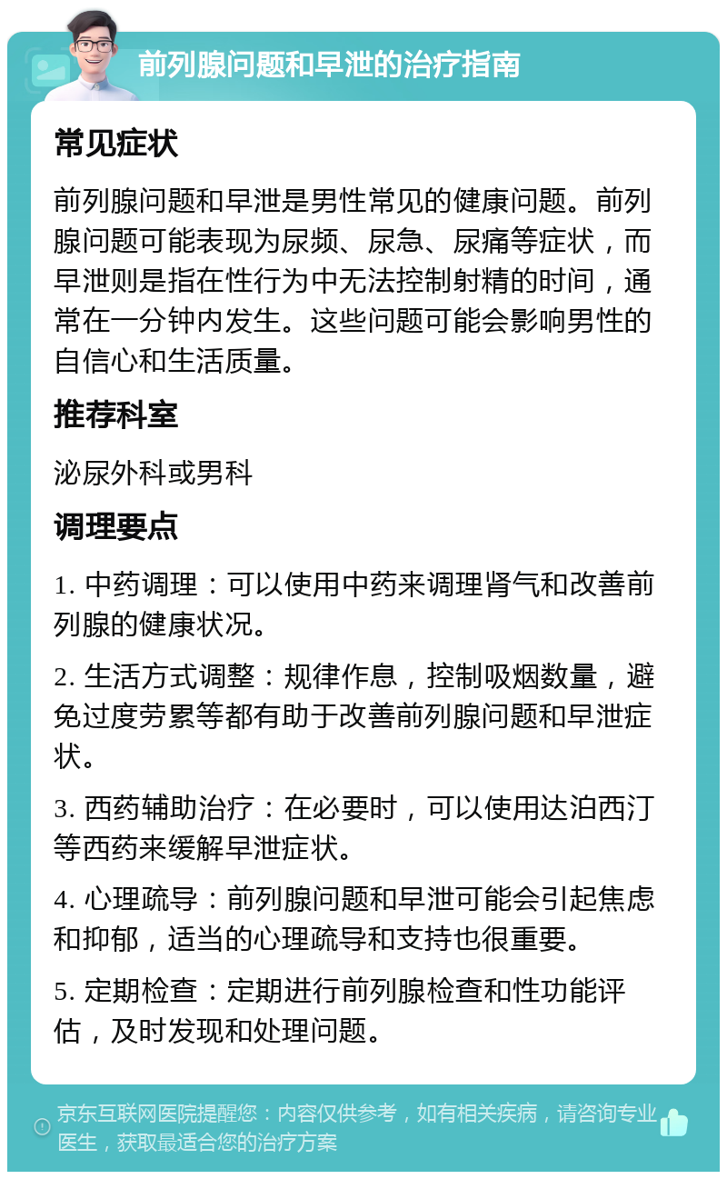 前列腺问题和早泄的治疗指南 常见症状 前列腺问题和早泄是男性常见的健康问题。前列腺问题可能表现为尿频、尿急、尿痛等症状，而早泄则是指在性行为中无法控制射精的时间，通常在一分钟内发生。这些问题可能会影响男性的自信心和生活质量。 推荐科室 泌尿外科或男科 调理要点 1. 中药调理：可以使用中药来调理肾气和改善前列腺的健康状况。 2. 生活方式调整：规律作息，控制吸烟数量，避免过度劳累等都有助于改善前列腺问题和早泄症状。 3. 西药辅助治疗：在必要时，可以使用达泊西汀等西药来缓解早泄症状。 4. 心理疏导：前列腺问题和早泄可能会引起焦虑和抑郁，适当的心理疏导和支持也很重要。 5. 定期检查：定期进行前列腺检查和性功能评估，及时发现和处理问题。