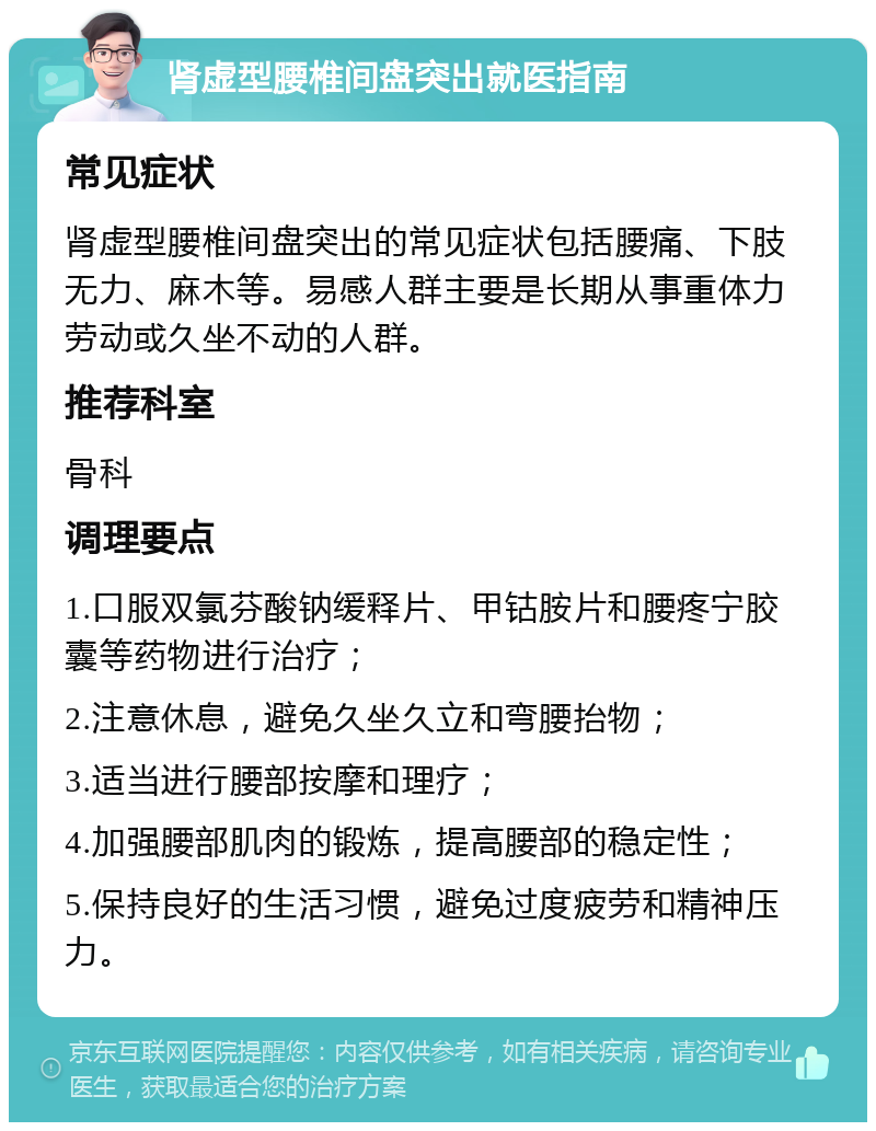 肾虚型腰椎间盘突出就医指南 常见症状 肾虚型腰椎间盘突出的常见症状包括腰痛、下肢无力、麻木等。易感人群主要是长期从事重体力劳动或久坐不动的人群。 推荐科室 骨科 调理要点 1.口服双氯芬酸钠缓释片、甲钴胺片和腰疼宁胶囊等药物进行治疗； 2.注意休息，避免久坐久立和弯腰抬物； 3.适当进行腰部按摩和理疗； 4.加强腰部肌肉的锻炼，提高腰部的稳定性； 5.保持良好的生活习惯，避免过度疲劳和精神压力。