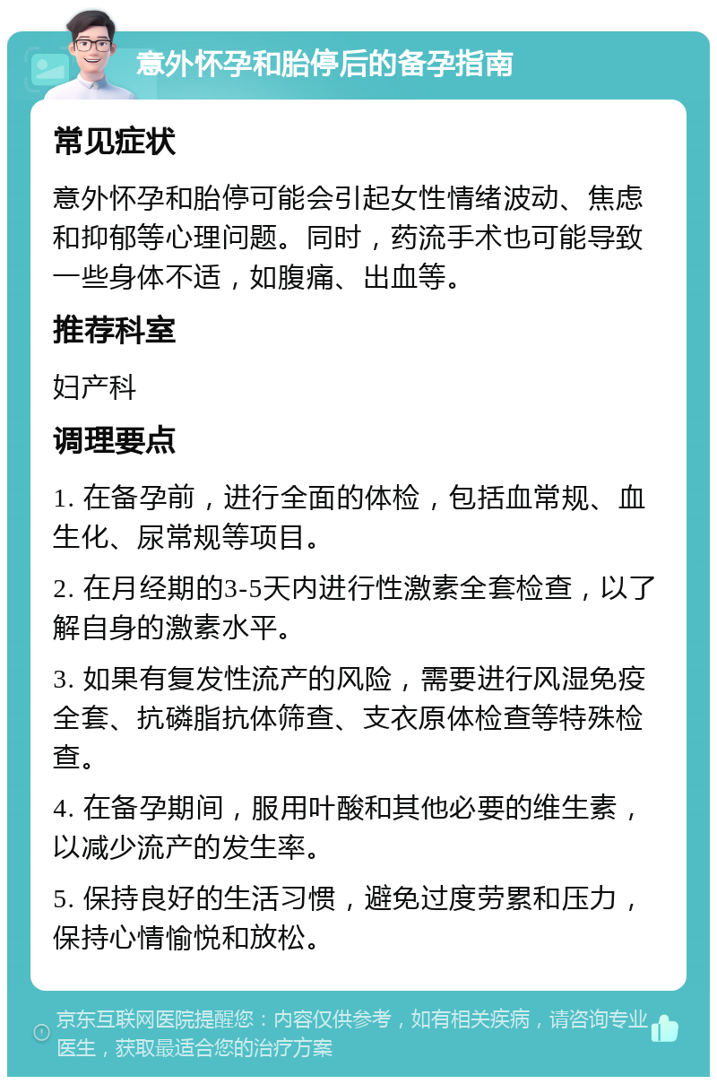 意外怀孕和胎停后的备孕指南 常见症状 意外怀孕和胎停可能会引起女性情绪波动、焦虑和抑郁等心理问题。同时，药流手术也可能导致一些身体不适，如腹痛、出血等。 推荐科室 妇产科 调理要点 1. 在备孕前，进行全面的体检，包括血常规、血生化、尿常规等项目。 2. 在月经期的3-5天内进行性激素全套检查，以了解自身的激素水平。 3. 如果有复发性流产的风险，需要进行风湿免疫全套、抗磷脂抗体筛查、支衣原体检查等特殊检查。 4. 在备孕期间，服用叶酸和其他必要的维生素，以减少流产的发生率。 5. 保持良好的生活习惯，避免过度劳累和压力，保持心情愉悦和放松。