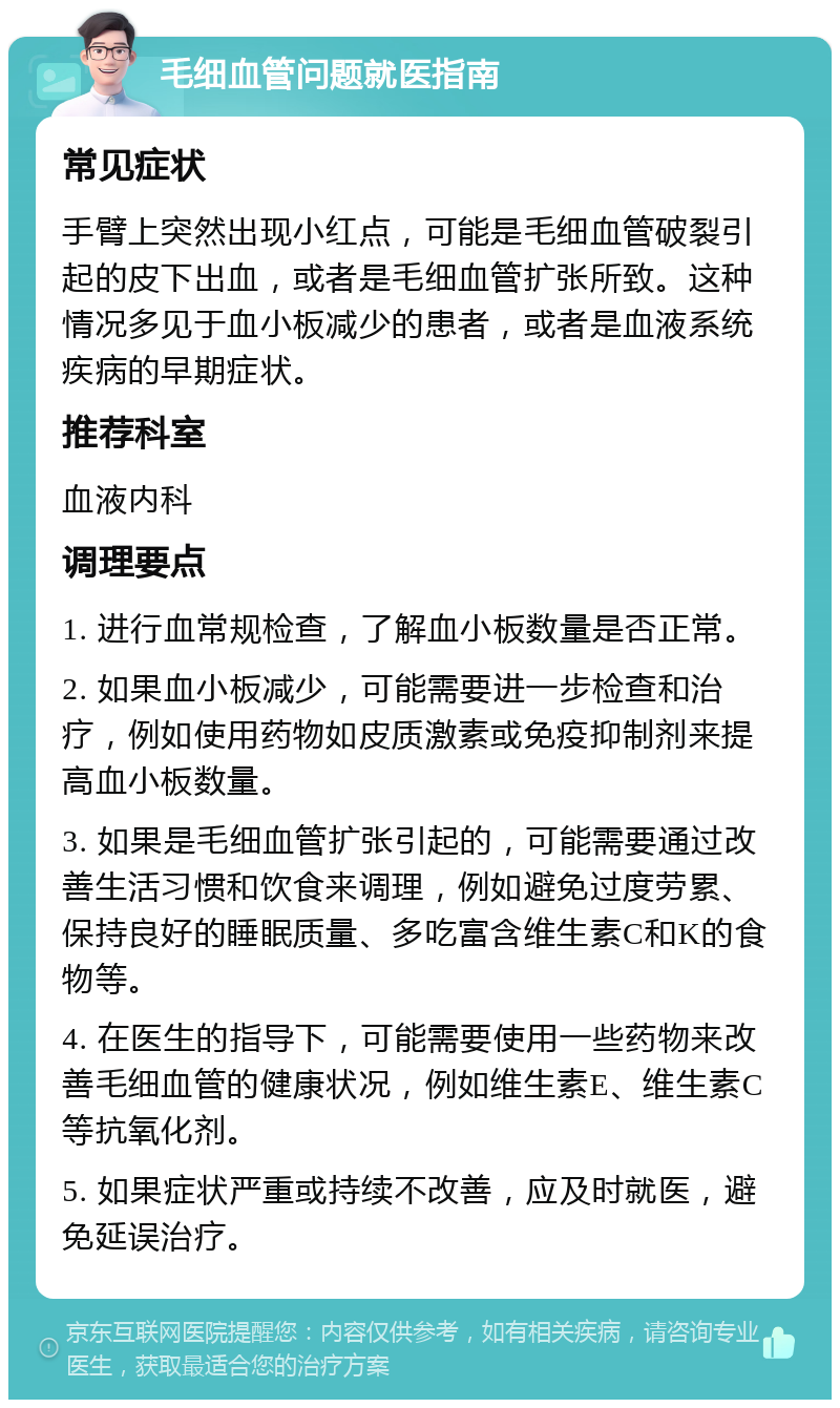 毛细血管问题就医指南 常见症状 手臂上突然出现小红点，可能是毛细血管破裂引起的皮下出血，或者是毛细血管扩张所致。这种情况多见于血小板减少的患者，或者是血液系统疾病的早期症状。 推荐科室 血液内科 调理要点 1. 进行血常规检查，了解血小板数量是否正常。 2. 如果血小板减少，可能需要进一步检查和治疗，例如使用药物如皮质激素或免疫抑制剂来提高血小板数量。 3. 如果是毛细血管扩张引起的，可能需要通过改善生活习惯和饮食来调理，例如避免过度劳累、保持良好的睡眠质量、多吃富含维生素C和K的食物等。 4. 在医生的指导下，可能需要使用一些药物来改善毛细血管的健康状况，例如维生素E、维生素C等抗氧化剂。 5. 如果症状严重或持续不改善，应及时就医，避免延误治疗。