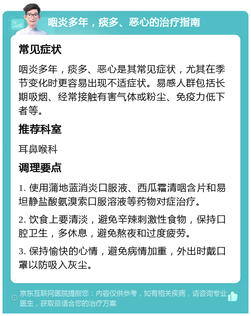 咽炎多年，痰多、恶心的治疗指南 常见症状 咽炎多年，痰多、恶心是其常见症状，尤其在季节变化时更容易出现不适症状。易感人群包括长期吸烟、经常接触有害气体或粉尘、免疫力低下者等。 推荐科室 耳鼻喉科 调理要点 1. 使用蒲地蓝消炎口服液、西瓜霜清咽含片和易坦静盐酸氨溴索口服溶液等药物对症治疗。 2. 饮食上要清淡，避免辛辣刺激性食物，保持口腔卫生，多休息，避免熬夜和过度疲劳。 3. 保持愉快的心情，避免病情加重，外出时戴口罩以防吸入灰尘。