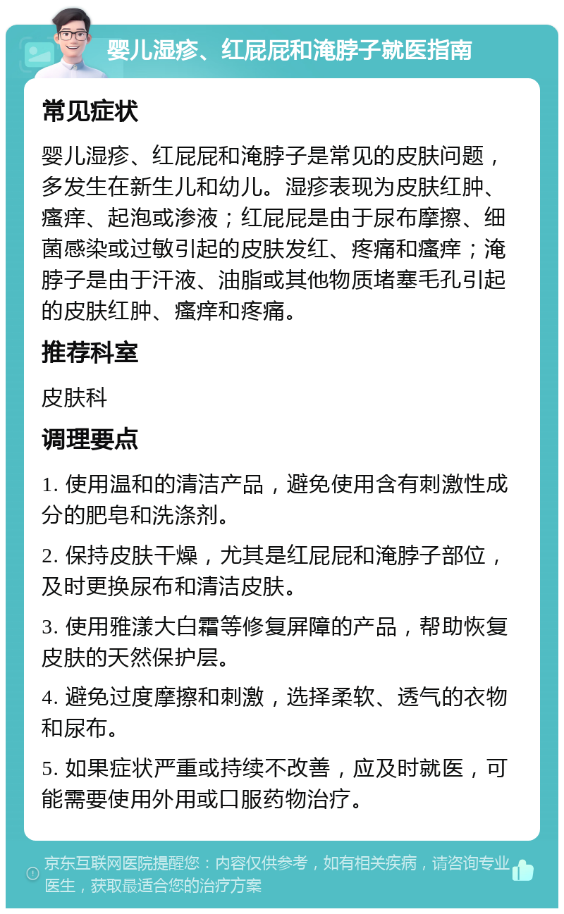 婴儿湿疹、红屁屁和淹脖子就医指南 常见症状 婴儿湿疹、红屁屁和淹脖子是常见的皮肤问题，多发生在新生儿和幼儿。湿疹表现为皮肤红肿、瘙痒、起泡或渗液；红屁屁是由于尿布摩擦、细菌感染或过敏引起的皮肤发红、疼痛和瘙痒；淹脖子是由于汗液、油脂或其他物质堵塞毛孔引起的皮肤红肿、瘙痒和疼痛。 推荐科室 皮肤科 调理要点 1. 使用温和的清洁产品，避免使用含有刺激性成分的肥皂和洗涤剂。 2. 保持皮肤干燥，尤其是红屁屁和淹脖子部位，及时更换尿布和清洁皮肤。 3. 使用雅漾大白霜等修复屏障的产品，帮助恢复皮肤的天然保护层。 4. 避免过度摩擦和刺激，选择柔软、透气的衣物和尿布。 5. 如果症状严重或持续不改善，应及时就医，可能需要使用外用或口服药物治疗。