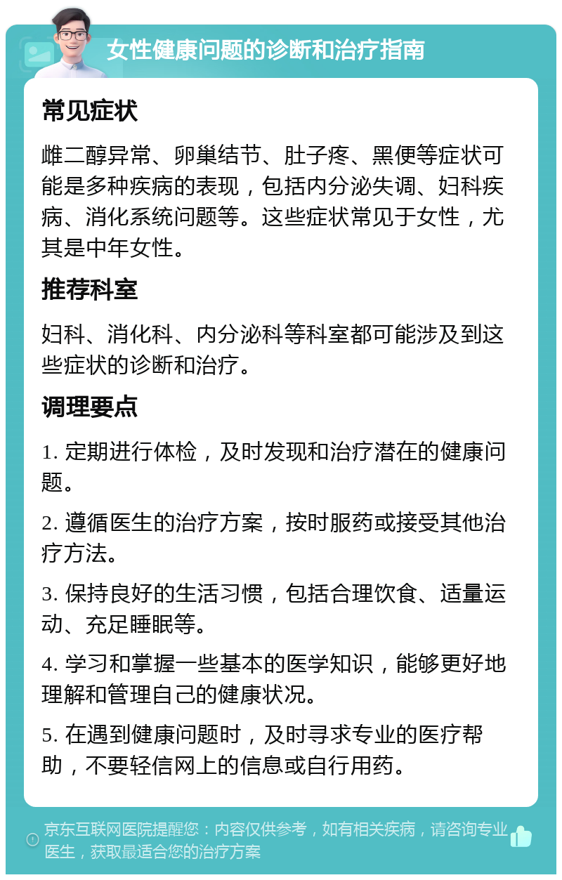 女性健康问题的诊断和治疗指南 常见症状 雌二醇异常、卵巢结节、肚子疼、黑便等症状可能是多种疾病的表现，包括内分泌失调、妇科疾病、消化系统问题等。这些症状常见于女性，尤其是中年女性。 推荐科室 妇科、消化科、内分泌科等科室都可能涉及到这些症状的诊断和治疗。 调理要点 1. 定期进行体检，及时发现和治疗潜在的健康问题。 2. 遵循医生的治疗方案，按时服药或接受其他治疗方法。 3. 保持良好的生活习惯，包括合理饮食、适量运动、充足睡眠等。 4. 学习和掌握一些基本的医学知识，能够更好地理解和管理自己的健康状况。 5. 在遇到健康问题时，及时寻求专业的医疗帮助，不要轻信网上的信息或自行用药。