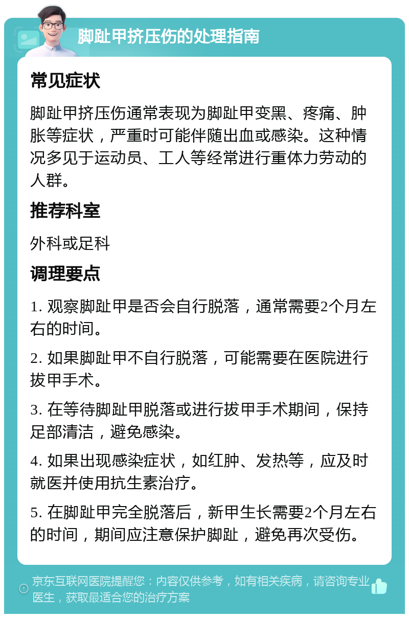 脚趾甲挤压伤的处理指南 常见症状 脚趾甲挤压伤通常表现为脚趾甲变黑、疼痛、肿胀等症状，严重时可能伴随出血或感染。这种情况多见于运动员、工人等经常进行重体力劳动的人群。 推荐科室 外科或足科 调理要点 1. 观察脚趾甲是否会自行脱落，通常需要2个月左右的时间。 2. 如果脚趾甲不自行脱落，可能需要在医院进行拔甲手术。 3. 在等待脚趾甲脱落或进行拔甲手术期间，保持足部清洁，避免感染。 4. 如果出现感染症状，如红肿、发热等，应及时就医并使用抗生素治疗。 5. 在脚趾甲完全脱落后，新甲生长需要2个月左右的时间，期间应注意保护脚趾，避免再次受伤。