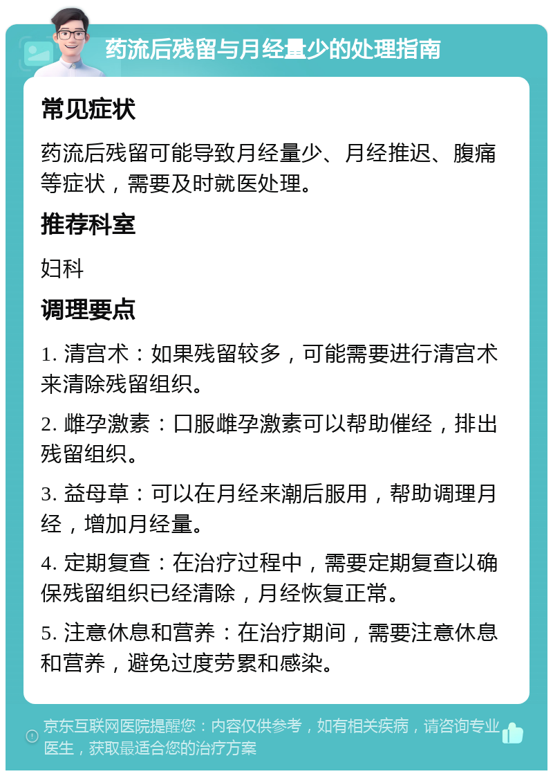 药流后残留与月经量少的处理指南 常见症状 药流后残留可能导致月经量少、月经推迟、腹痛等症状，需要及时就医处理。 推荐科室 妇科 调理要点 1. 清宫术：如果残留较多，可能需要进行清宫术来清除残留组织。 2. 雌孕激素：口服雌孕激素可以帮助催经，排出残留组织。 3. 益母草：可以在月经来潮后服用，帮助调理月经，增加月经量。 4. 定期复查：在治疗过程中，需要定期复查以确保残留组织已经清除，月经恢复正常。 5. 注意休息和营养：在治疗期间，需要注意休息和营养，避免过度劳累和感染。