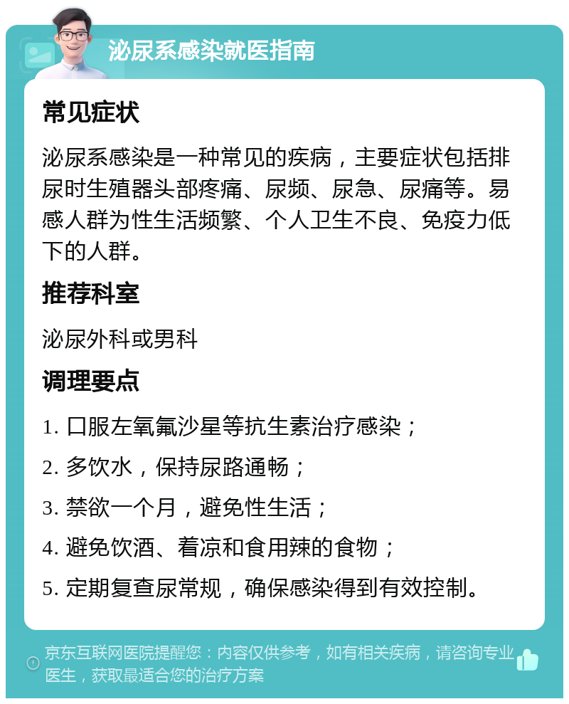 泌尿系感染就医指南 常见症状 泌尿系感染是一种常见的疾病，主要症状包括排尿时生殖器头部疼痛、尿频、尿急、尿痛等。易感人群为性生活频繁、个人卫生不良、免疫力低下的人群。 推荐科室 泌尿外科或男科 调理要点 1. 口服左氧氟沙星等抗生素治疗感染； 2. 多饮水，保持尿路通畅； 3. 禁欲一个月，避免性生活； 4. 避免饮酒、着凉和食用辣的食物； 5. 定期复查尿常规，确保感染得到有效控制。