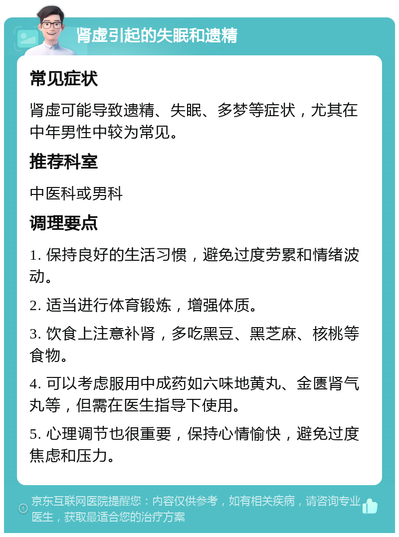 肾虚引起的失眠和遗精 常见症状 肾虚可能导致遗精、失眠、多梦等症状，尤其在中年男性中较为常见。 推荐科室 中医科或男科 调理要点 1. 保持良好的生活习惯，避免过度劳累和情绪波动。 2. 适当进行体育锻炼，增强体质。 3. 饮食上注意补肾，多吃黑豆、黑芝麻、核桃等食物。 4. 可以考虑服用中成药如六味地黄丸、金匮肾气丸等，但需在医生指导下使用。 5. 心理调节也很重要，保持心情愉快，避免过度焦虑和压力。