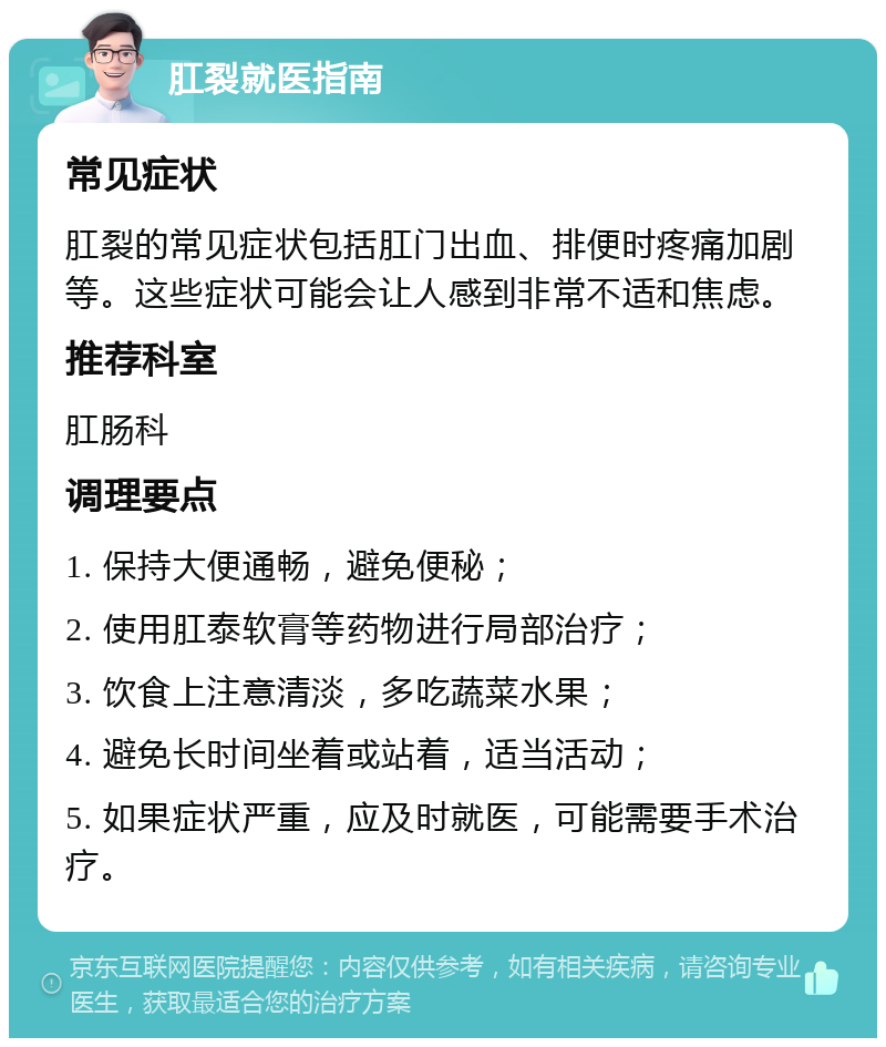 肛裂就医指南 常见症状 肛裂的常见症状包括肛门出血、排便时疼痛加剧等。这些症状可能会让人感到非常不适和焦虑。 推荐科室 肛肠科 调理要点 1. 保持大便通畅，避免便秘； 2. 使用肛泰软膏等药物进行局部治疗； 3. 饮食上注意清淡，多吃蔬菜水果； 4. 避免长时间坐着或站着，适当活动； 5. 如果症状严重，应及时就医，可能需要手术治疗。