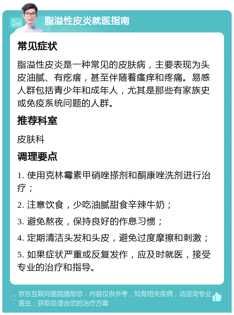 脂溢性皮炎就医指南 常见症状 脂溢性皮炎是一种常见的皮肤病，主要表现为头皮油腻、有疙瘩，甚至伴随着瘙痒和疼痛。易感人群包括青少年和成年人，尤其是那些有家族史或免疫系统问题的人群。 推荐科室 皮肤科 调理要点 1. 使用克林霉素甲硝唑搽剂和酮康唑洗剂进行治疗； 2. 注意饮食，少吃油腻甜食辛辣牛奶； 3. 避免熬夜，保持良好的作息习惯； 4. 定期清洁头发和头皮，避免过度摩擦和刺激； 5. 如果症状严重或反复发作，应及时就医，接受专业的治疗和指导。