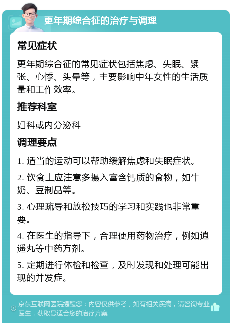 更年期综合征的治疗与调理 常见症状 更年期综合征的常见症状包括焦虑、失眠、紧张、心悸、头晕等，主要影响中年女性的生活质量和工作效率。 推荐科室 妇科或内分泌科 调理要点 1. 适当的运动可以帮助缓解焦虑和失眠症状。 2. 饮食上应注意多摄入富含钙质的食物，如牛奶、豆制品等。 3. 心理疏导和放松技巧的学习和实践也非常重要。 4. 在医生的指导下，合理使用药物治疗，例如逍遥丸等中药方剂。 5. 定期进行体检和检查，及时发现和处理可能出现的并发症。