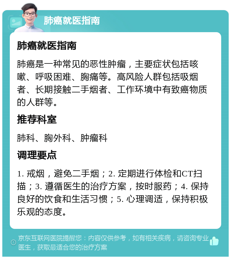 肺癌就医指南 肺癌就医指南 肺癌是一种常见的恶性肿瘤，主要症状包括咳嗽、呼吸困难、胸痛等。高风险人群包括吸烟者、长期接触二手烟者、工作环境中有致癌物质的人群等。 推荐科室 肺科、胸外科、肿瘤科 调理要点 1. 戒烟，避免二手烟；2. 定期进行体检和CT扫描；3. 遵循医生的治疗方案，按时服药；4. 保持良好的饮食和生活习惯；5. 心理调适，保持积极乐观的态度。