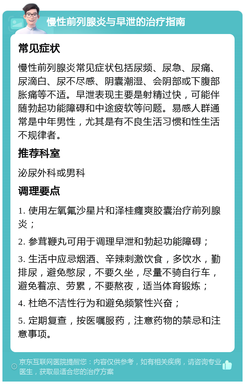 慢性前列腺炎与早泄的治疗指南 常见症状 慢性前列腺炎常见症状包括尿频、尿急、尿痛、尿滴白、尿不尽感、阴囊潮湿、会阴部或下腹部胀痛等不适。早泄表现主要是射精过快，可能伴随勃起功能障碍和中途疲软等问题。易感人群通常是中年男性，尤其是有不良生活习惯和性生活不规律者。 推荐科室 泌尿外科或男科 调理要点 1. 使用左氧氟沙星片和泽桂癃爽胶囊治疗前列腺炎； 2. 参茸鞭丸可用于调理早泄和勃起功能障碍； 3. 生活中应忌烟酒、辛辣刺激饮食，多饮水，勤排尿，避免憋尿，不要久坐，尽量不骑自行车，避免着凉、劳累，不要熬夜，适当体育锻炼； 4. 杜绝不洁性行为和避免频繁性兴奋； 5. 定期复查，按医嘱服药，注意药物的禁忌和注意事项。