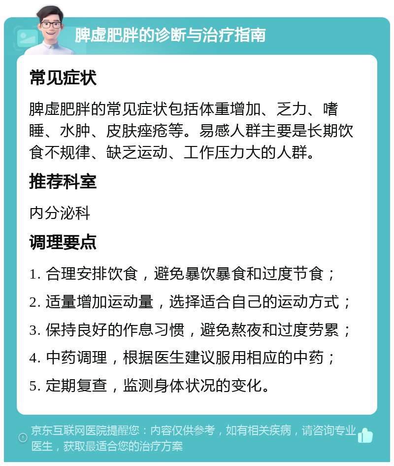 脾虚肥胖的诊断与治疗指南 常见症状 脾虚肥胖的常见症状包括体重增加、乏力、嗜睡、水肿、皮肤痤疮等。易感人群主要是长期饮食不规律、缺乏运动、工作压力大的人群。 推荐科室 内分泌科 调理要点 1. 合理安排饮食，避免暴饮暴食和过度节食； 2. 适量增加运动量，选择适合自己的运动方式； 3. 保持良好的作息习惯，避免熬夜和过度劳累； 4. 中药调理，根据医生建议服用相应的中药； 5. 定期复查，监测身体状况的变化。