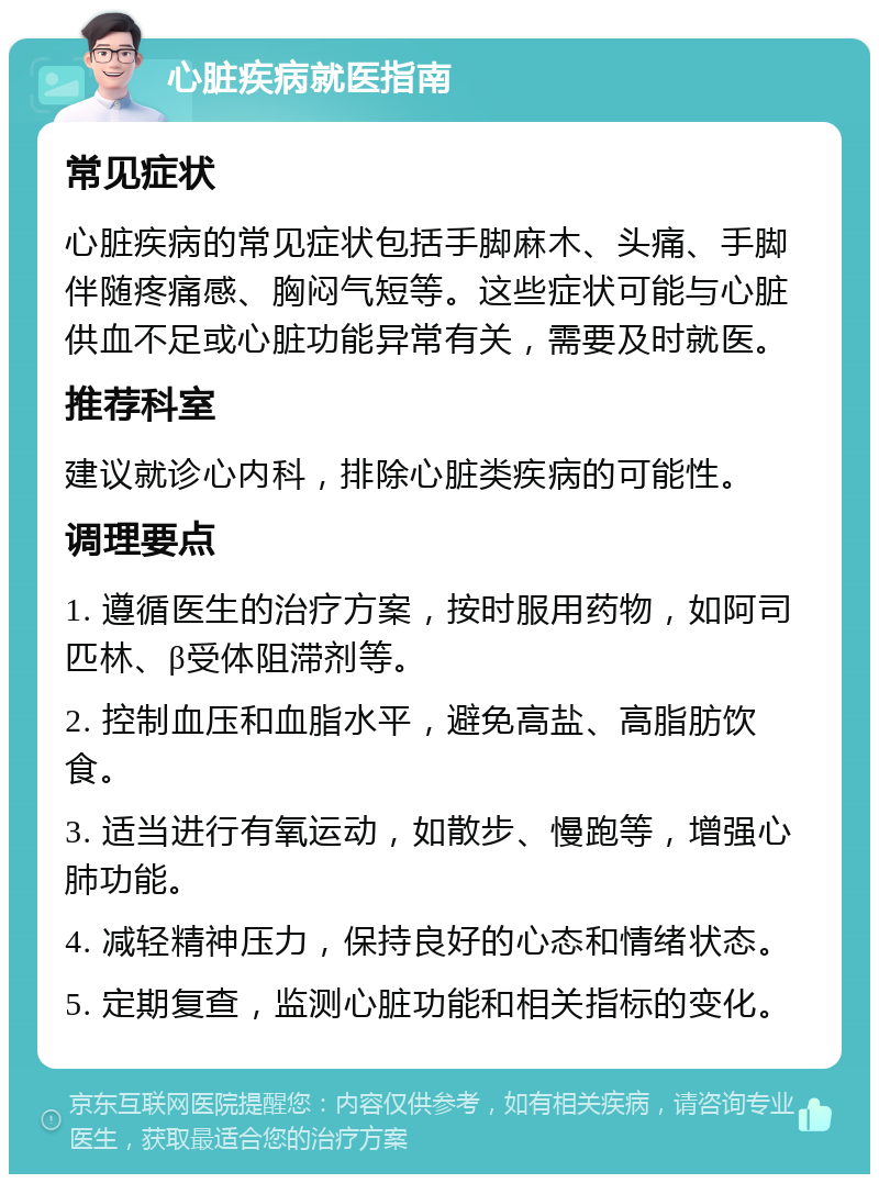 心脏疾病就医指南 常见症状 心脏疾病的常见症状包括手脚麻木、头痛、手脚伴随疼痛感、胸闷气短等。这些症状可能与心脏供血不足或心脏功能异常有关，需要及时就医。 推荐科室 建议就诊心内科，排除心脏类疾病的可能性。 调理要点 1. 遵循医生的治疗方案，按时服用药物，如阿司匹林、β受体阻滞剂等。 2. 控制血压和血脂水平，避免高盐、高脂肪饮食。 3. 适当进行有氧运动，如散步、慢跑等，增强心肺功能。 4. 减轻精神压力，保持良好的心态和情绪状态。 5. 定期复查，监测心脏功能和相关指标的变化。