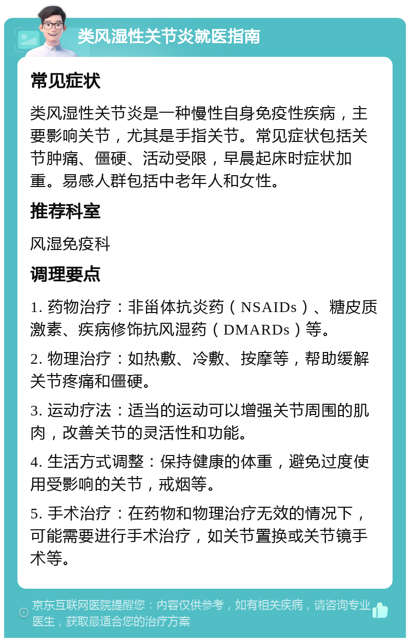 类风湿性关节炎就医指南 常见症状 类风湿性关节炎是一种慢性自身免疫性疾病，主要影响关节，尤其是手指关节。常见症状包括关节肿痛、僵硬、活动受限，早晨起床时症状加重。易感人群包括中老年人和女性。 推荐科室 风湿免疫科 调理要点 1. 药物治疗：非甾体抗炎药（NSAIDs）、糖皮质激素、疾病修饰抗风湿药（DMARDs）等。 2. 物理治疗：如热敷、冷敷、按摩等，帮助缓解关节疼痛和僵硬。 3. 运动疗法：适当的运动可以增强关节周围的肌肉，改善关节的灵活性和功能。 4. 生活方式调整：保持健康的体重，避免过度使用受影响的关节，戒烟等。 5. 手术治疗：在药物和物理治疗无效的情况下，可能需要进行手术治疗，如关节置换或关节镜手术等。