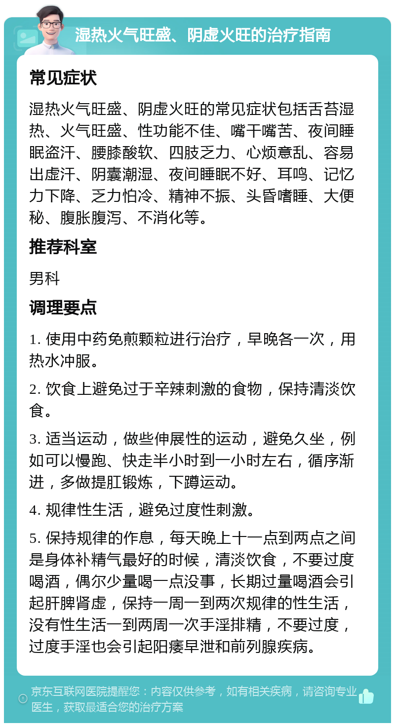 湿热火气旺盛、阴虚火旺的治疗指南 常见症状 湿热火气旺盛、阴虚火旺的常见症状包括舌苔湿热、火气旺盛、性功能不佳、嘴干嘴苦、夜间睡眠盗汗、腰膝酸软、四肢乏力、心烦意乱、容易出虚汗、阴囊潮湿、夜间睡眠不好、耳鸣、记忆力下降、乏力怕冷、精神不振、头昏嗜睡、大便秘、腹胀腹泻、不消化等。 推荐科室 男科 调理要点 1. 使用中药免煎颗粒进行治疗，早晚各一次，用热水冲服。 2. 饮食上避免过于辛辣刺激的食物，保持清淡饮食。 3. 适当运动，做些伸展性的运动，避免久坐，例如可以慢跑、快走半小时到一小时左右，循序渐进，多做提肛锻炼，下蹲运动。 4. 规律性生活，避免过度性刺激。 5. 保持规律的作息，每天晚上十一点到两点之间是身体补精气最好的时候，清淡饮食，不要过度喝酒，偶尔少量喝一点没事，长期过量喝酒会引起肝脾肾虚，保持一周一到两次规律的性生活，没有性生活一到两周一次手淫排精，不要过度，过度手淫也会引起阳痿早泄和前列腺疾病。