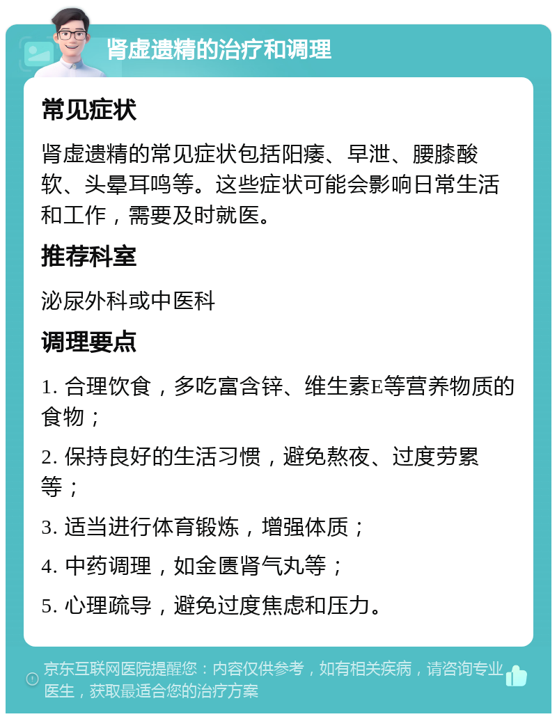 肾虚遗精的治疗和调理 常见症状 肾虚遗精的常见症状包括阳痿、早泄、腰膝酸软、头晕耳鸣等。这些症状可能会影响日常生活和工作，需要及时就医。 推荐科室 泌尿外科或中医科 调理要点 1. 合理饮食，多吃富含锌、维生素E等营养物质的食物； 2. 保持良好的生活习惯，避免熬夜、过度劳累等； 3. 适当进行体育锻炼，增强体质； 4. 中药调理，如金匮肾气丸等； 5. 心理疏导，避免过度焦虑和压力。