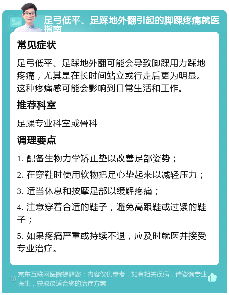 足弓低平、足踩地外翻引起的脚踝疼痛就医指南 常见症状 足弓低平、足踩地外翻可能会导致脚踝用力踩地疼痛，尤其是在长时间站立或行走后更为明显。这种疼痛感可能会影响到日常生活和工作。 推荐科室 足踝专业科室或骨科 调理要点 1. 配备生物力学矫正垫以改善足部姿势； 2. 在穿鞋时使用软物把足心垫起来以减轻压力； 3. 适当休息和按摩足部以缓解疼痛； 4. 注意穿着合适的鞋子，避免高跟鞋或过紧的鞋子； 5. 如果疼痛严重或持续不退，应及时就医并接受专业治疗。