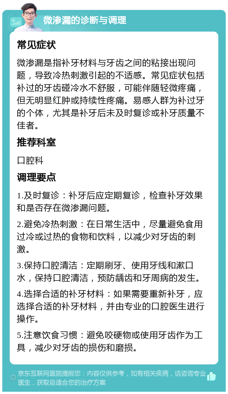 微渗漏的诊断与调理 常见症状 微渗漏是指补牙材料与牙齿之间的粘接出现问题，导致冷热刺激引起的不适感。常见症状包括补过的牙齿碰冷水不舒服，可能伴随轻微疼痛，但无明显红肿或持续性疼痛。易感人群为补过牙的个体，尤其是补牙后未及时复诊或补牙质量不佳者。 推荐科室 口腔科 调理要点 1.及时复诊：补牙后应定期复诊，检查补牙效果和是否存在微渗漏问题。 2.避免冷热刺激：在日常生活中，尽量避免食用过冷或过热的食物和饮料，以减少对牙齿的刺激。 3.保持口腔清洁：定期刷牙、使用牙线和漱口水，保持口腔清洁，预防龋齿和牙周病的发生。 4.选择合适的补牙材料：如果需要重新补牙，应选择合适的补牙材料，并由专业的口腔医生进行操作。 5.注意饮食习惯：避免咬硬物或使用牙齿作为工具，减少对牙齿的损伤和磨损。