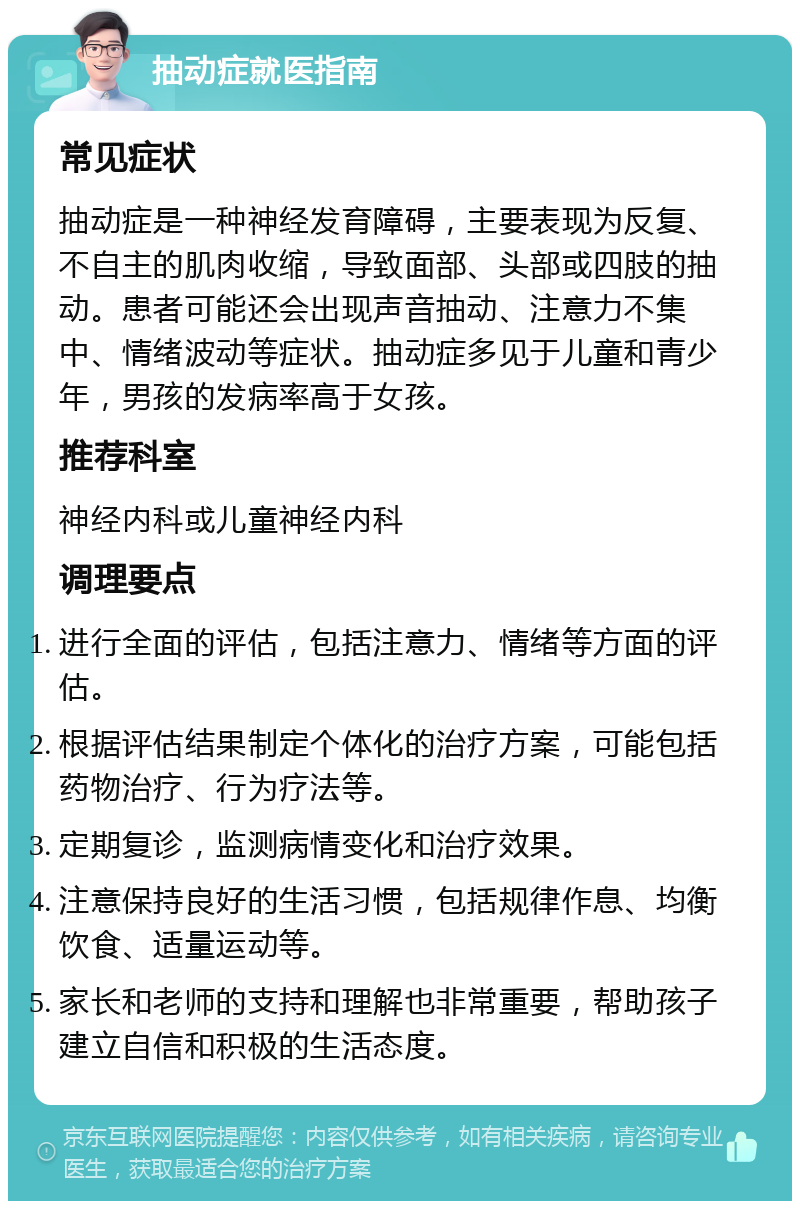 抽动症就医指南 常见症状 抽动症是一种神经发育障碍，主要表现为反复、不自主的肌肉收缩，导致面部、头部或四肢的抽动。患者可能还会出现声音抽动、注意力不集中、情绪波动等症状。抽动症多见于儿童和青少年，男孩的发病率高于女孩。 推荐科室 神经内科或儿童神经内科 调理要点 进行全面的评估，包括注意力、情绪等方面的评估。 根据评估结果制定个体化的治疗方案，可能包括药物治疗、行为疗法等。 定期复诊，监测病情变化和治疗效果。 注意保持良好的生活习惯，包括规律作息、均衡饮食、适量运动等。 家长和老师的支持和理解也非常重要，帮助孩子建立自信和积极的生活态度。