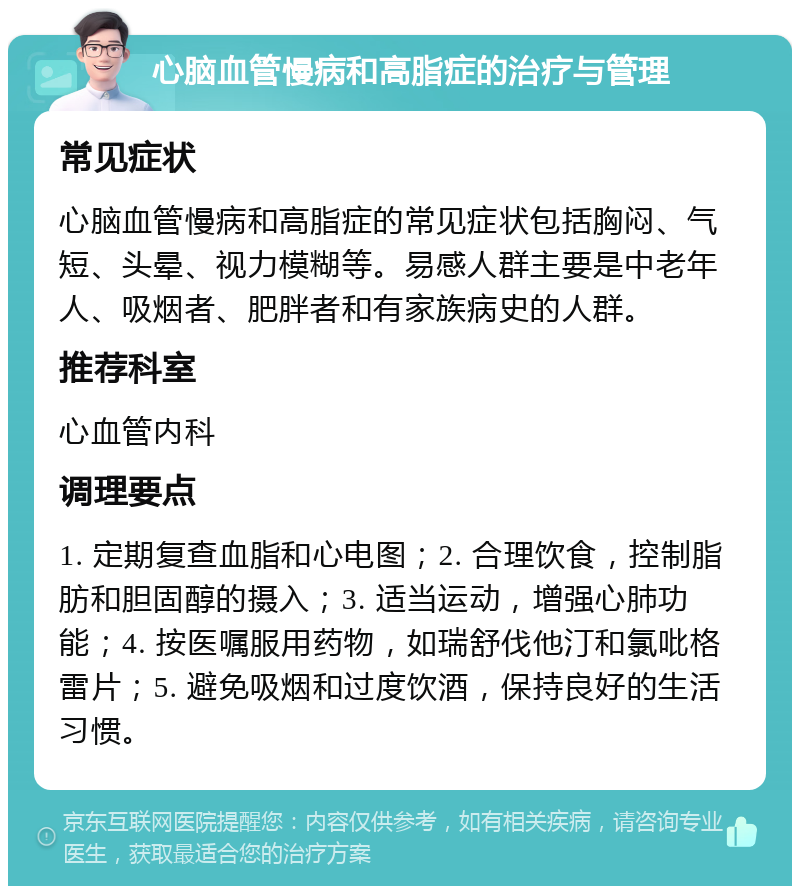 心脑血管慢病和高脂症的治疗与管理 常见症状 心脑血管慢病和高脂症的常见症状包括胸闷、气短、头晕、视力模糊等。易感人群主要是中老年人、吸烟者、肥胖者和有家族病史的人群。 推荐科室 心血管内科 调理要点 1. 定期复查血脂和心电图；2. 合理饮食，控制脂肪和胆固醇的摄入；3. 适当运动，增强心肺功能；4. 按医嘱服用药物，如瑞舒伐他汀和氯吡格雷片；5. 避免吸烟和过度饮酒，保持良好的生活习惯。