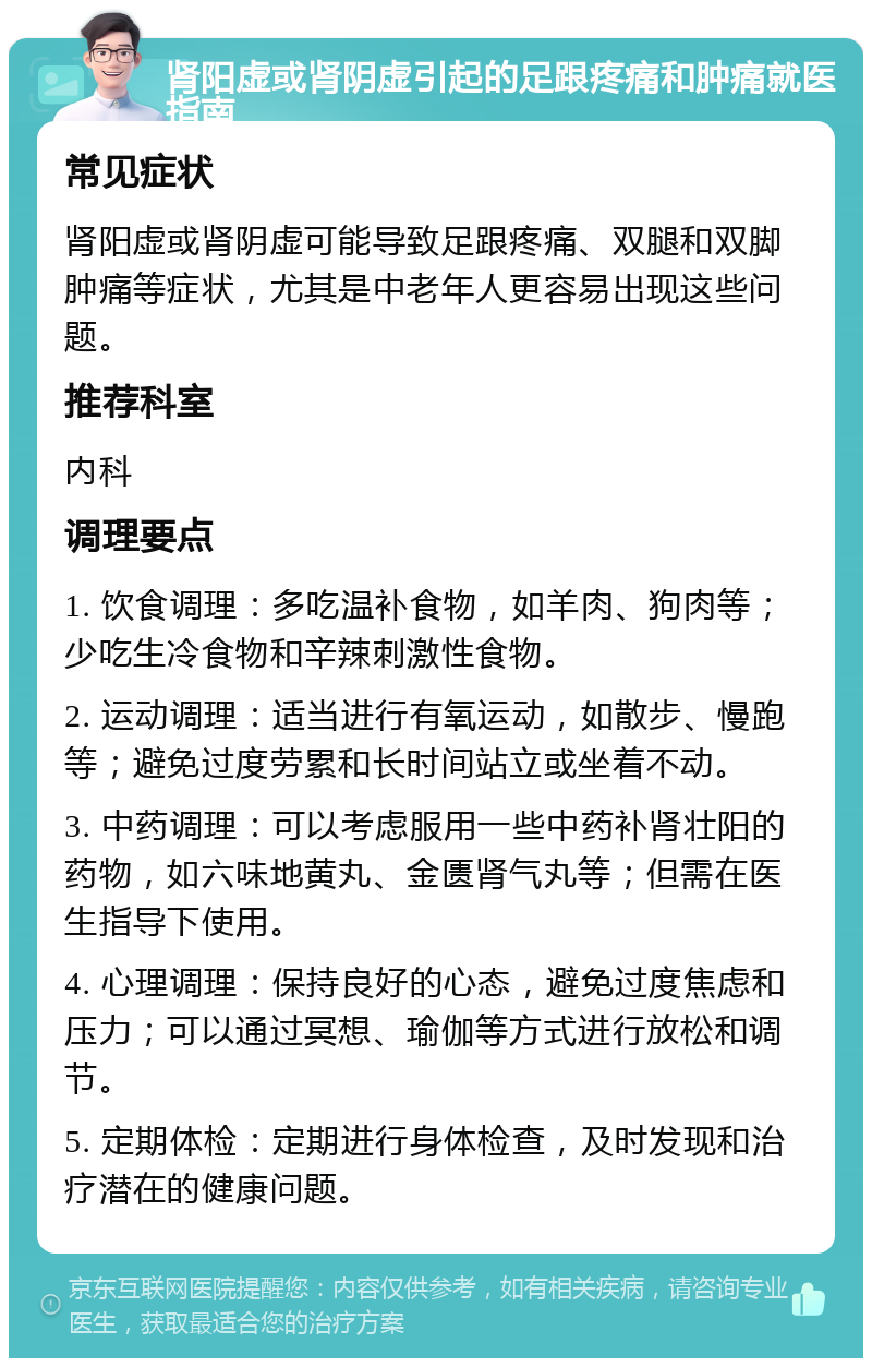 肾阳虚或肾阴虚引起的足跟疼痛和肿痛就医指南 常见症状 肾阳虚或肾阴虚可能导致足跟疼痛、双腿和双脚肿痛等症状，尤其是中老年人更容易出现这些问题。 推荐科室 内科 调理要点 1. 饮食调理：多吃温补食物，如羊肉、狗肉等；少吃生冷食物和辛辣刺激性食物。 2. 运动调理：适当进行有氧运动，如散步、慢跑等；避免过度劳累和长时间站立或坐着不动。 3. 中药调理：可以考虑服用一些中药补肾壮阳的药物，如六味地黄丸、金匮肾气丸等；但需在医生指导下使用。 4. 心理调理：保持良好的心态，避免过度焦虑和压力；可以通过冥想、瑜伽等方式进行放松和调节。 5. 定期体检：定期进行身体检查，及时发现和治疗潜在的健康问题。