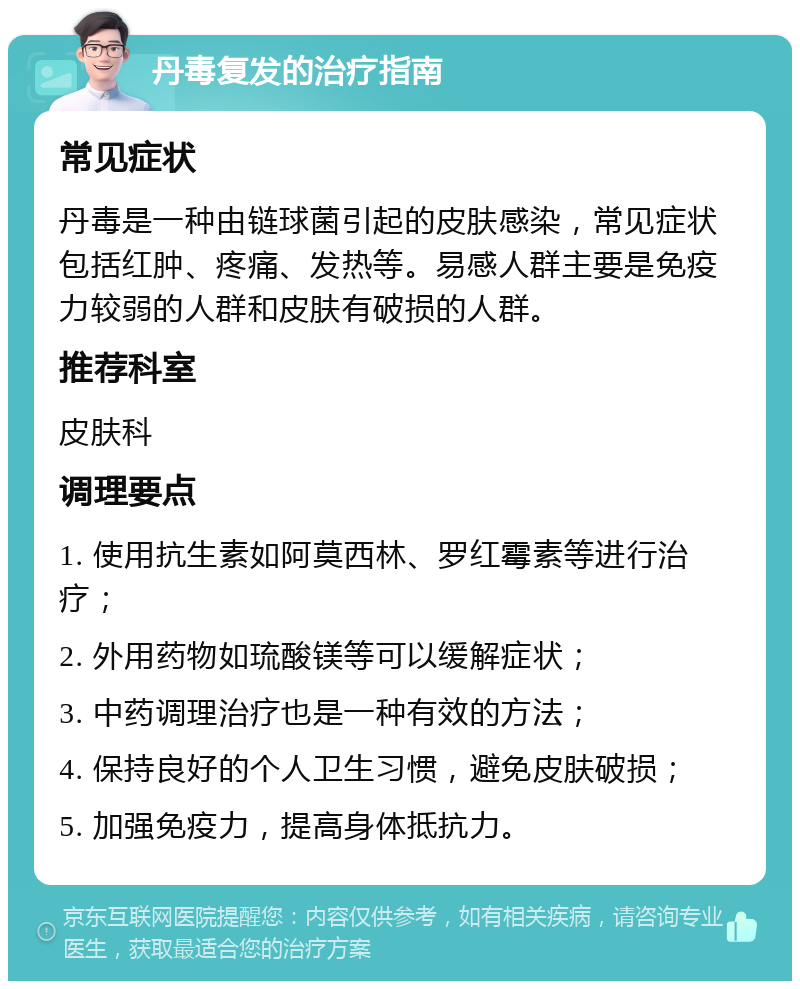 丹毒复发的治疗指南 常见症状 丹毒是一种由链球菌引起的皮肤感染，常见症状包括红肿、疼痛、发热等。易感人群主要是免疫力较弱的人群和皮肤有破损的人群。 推荐科室 皮肤科 调理要点 1. 使用抗生素如阿莫西林、罗红霉素等进行治疗； 2. 外用药物如琉酸镁等可以缓解症状； 3. 中药调理治疗也是一种有效的方法； 4. 保持良好的个人卫生习惯，避免皮肤破损； 5. 加强免疫力，提高身体抵抗力。