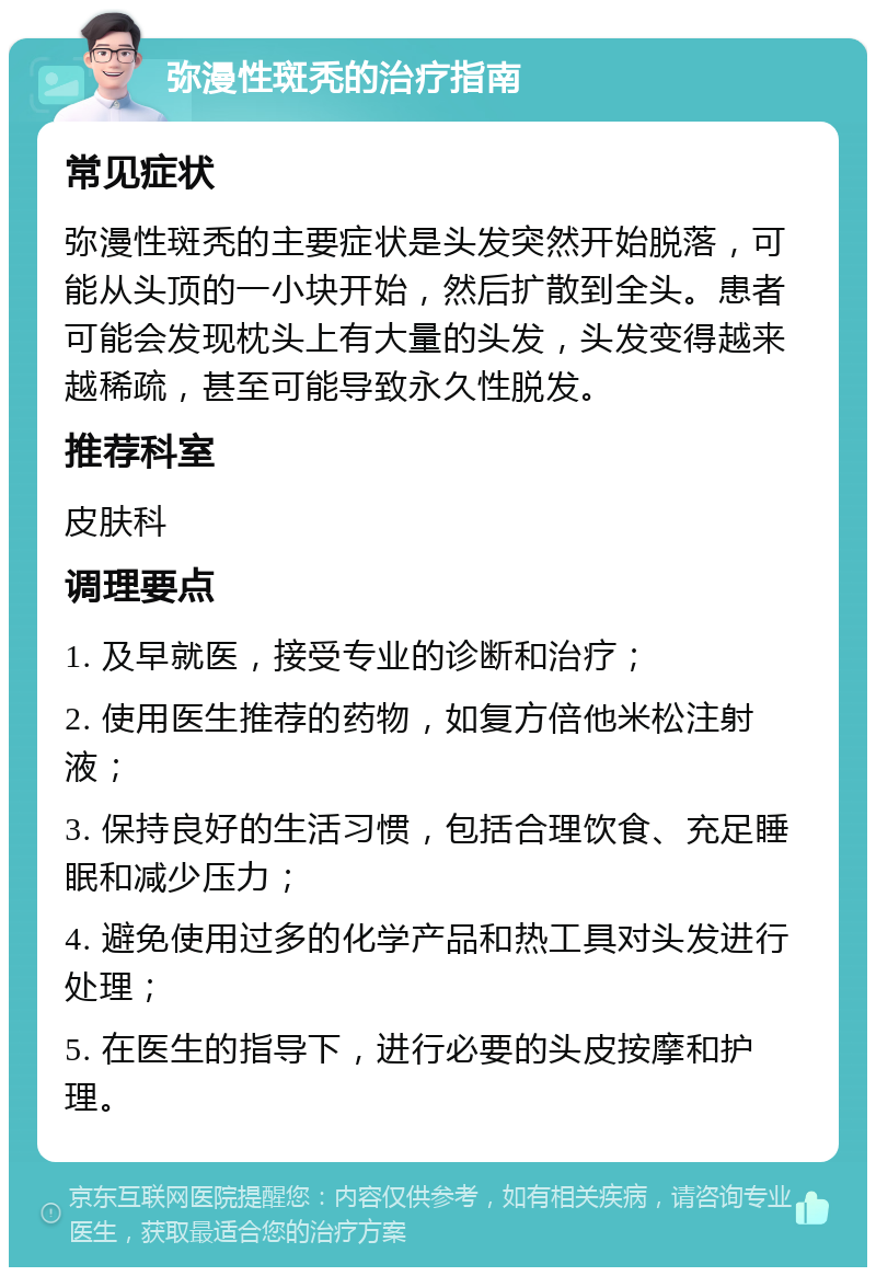 弥漫性斑秃的治疗指南 常见症状 弥漫性斑秃的主要症状是头发突然开始脱落，可能从头顶的一小块开始，然后扩散到全头。患者可能会发现枕头上有大量的头发，头发变得越来越稀疏，甚至可能导致永久性脱发。 推荐科室 皮肤科 调理要点 1. 及早就医，接受专业的诊断和治疗； 2. 使用医生推荐的药物，如复方倍他米松注射液； 3. 保持良好的生活习惯，包括合理饮食、充足睡眠和减少压力； 4. 避免使用过多的化学产品和热工具对头发进行处理； 5. 在医生的指导下，进行必要的头皮按摩和护理。